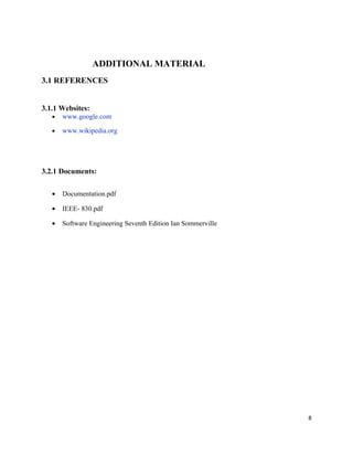 ADDITIONAL MATERIAL
3.1 REFERENCES
3.1.1 Websites:
• www.google.com
• www.wikipedia.org
3.2.1 Documents:
• Documentation.pdf
• IEEE- 830.pdf
• Software Engineering Seventh Edition Ian Sommerville
8
 