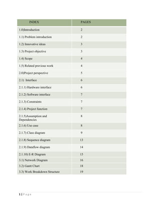 1 | P a g e
INDEX PAGES
1.0)Introduction 2
1.1) Problem introduction 2
1.2) Innovative ideas 3
1.3) Project objective 3
1.4) Scope 4
1.5) Related previous work 4
2.0)Project perspective 5
2.1) Interface 6
2.1.1) Hardware interface 6
2.1.2) Software interface 7
2.1.3) Constraints 7
2.1.4) Project function 7
2.1.5)Assumption and
Dependencies
8
2.1.6) Use case 8
2.1.7) Class diagram 9
2.1.8) Sequence diagram 13
2.1.9) Dataflow diagram 14
2.1.10) E-R Diagram 15
3.1) Network Diagram 16
3.2) Gantt Chart 18
3.3) Work Breakdown Structure 19
 