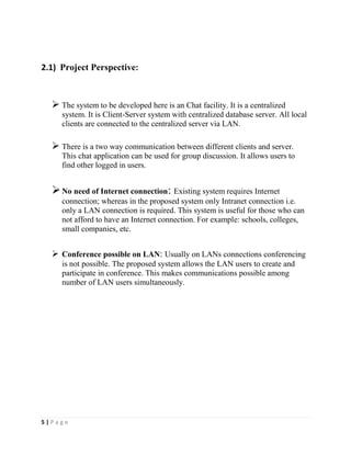 5 | P a g e
2.1) Project Perspective:
 The system to be developed here is an Chat facility. It is a centralized
system. It is Client-Server system with centralized database server. All local
clients are connected to the centralized server via LAN.
 There is a two way communication between different clients and server.
This chat application can be used for group discussion. It allows users to
find other logged in users.
No need of Internet connection: Existing system requires Internet
connection; whereas in the proposed system only Intranet connection i.e.
only a LAN connection is required. This system is useful for those who can
not afford to have an Internet connection. For example: schools, colleges,
small companies, etc.
 Conference possible on LAN: Usually on LANs connections conferencing
is not possible. The proposed system allows the LAN users to create and
participate in conference. This makes communications possible among
number of LAN users simultaneously.
 