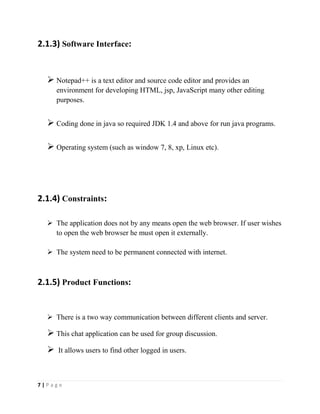 7 | P a g e
2.1.3) Software Interface:
 Notepad++ is a text editor and source code editor and provides an
environment for developing HTML, jsp, JavaScript many other editing
purposes.
 Coding done in java so required JDK 1.4 and above for run java programs.
 Operating system (such as window 7, 8, xp, Linux etc).
2.1.4) Constraints:
 The application does not by any means open the web browser. If user wishes
to open the web browser he must open it externally.
 The system need to be permanent connected with internet.
2.1.5) Product Functions:
 There is a two way communication between different clients and server.
 This chat application can be used for group discussion.
 It allows users to find other logged in users.
 