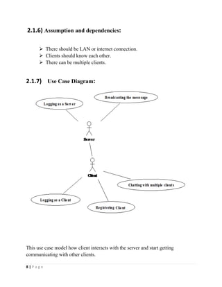 8 | P a g e
2.1.6) Assumption and dependencies:
 There should be LAN or internet connection.
 Clients should know each other.
 There can be multiple clients.
2.1.7) Use Case Diagram:
This use case model how client interacts with the server and start getting
communicating with other clients.
 