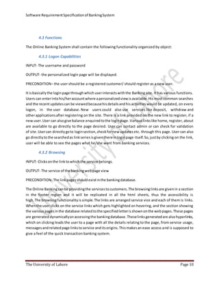 Software RequirementSpecificationof BankingSystem
The University of Lahore Page 10
4.3 Functions
The Online Banking System shall contain the following functionality organized by object:
4.3.1 Logon Capabilities
INPUT- The username and password
OUTPUT- the personalized login page will be displayed.
PRECONDITION– the user should be a registered customer/ should register as a new user.
It isbasicallythe loginpage throughwhichuserinteractswiththe Banking site. It has various functions.
Users can enterintohis/heraccountwhere apersonalizedview isavailable. His most common searches
and the recentupdatescan be viewedbecausehisdetailsandhisactivitieswould be updated, on every
logon, in the user database. New users could also use services like deposit, withdraw and
otherapplicationsafterregistering on the site. There is a link provided on the new link to register, if a
newuser.User can alsogive balance enquiredtothe loginpage. Variouslinkslike home, register, about
are available to go directly to the page desired. User can contact admin or can check for validation
of site.Usercan directlygoto loginsection,checkfornew updatesetc. through this page. User can also
go directlytothe searchedas linkseriesisgiventhereinloginpage itself.So,justby clicking on the link,
user will be able to see the pages what he/she want from banking services.
4.3.2 Browsing
INPUT- Clicksonthe link towhichthe service belongs.
OUTPUT- The service of the bankingwebpage view
PRECONDITION- The linkpagesshould existinthe bankingdatabase.
The Online Bankingcanbe providingthe servicestocustomers.The browsinglinksare givenin a section
in the footer region and it will be replicated in all the html sheets, thus the accessibility is
high. The browsingfunctionalityissimple.The links are arranged service vice and each of them is links.
Whenthe user clicks on the service links which gets highlighted on hovering, and the section showing
the various pagesinthe database relatedtothe specifiedletterisshownonthe webpages.These pages
are generated dynamicallyonaccessingthe bankingdatabase.Theselinksgeneratedare alsohyperlinks,
which on clicking leads the user to a page with all the details relating to the page, from service usage,
messagesand relatedpage linkstoservice anditsorigins.Thismakesan ease access and is supposed to
give a feel of the quick transaction banking system.
 