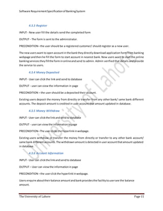 Software RequirementSpecificationof BankingSystem
The University of Lahore Page 11
4.3.3 Register
INPUT - New user fill the details send the completed form
OUTPUT - The form is sent to the administrator.
PRECONDITION– the user should be a registered customer/ should register as a new user.
The newuserswant to open accountin the banktheydirectlydownload application form from banking
webpage andthenhe fill the form to start account in nearest bank. New users want to start the online
bankingservicesthey fill the forminonlineandsend to admin. Admin verified that details and provide
the service to users.
4.3.4 Money Deposited
INPUT - User can click the link and send to database
OUTPUT - user can view the information in page
PRECONDITION – the user should be a deposited their account.
Existing users deposit the money from directly or transfer from any other bank/ same bank different
accounts. The deposit amount is credited in user account that amount updated in database.
4.3.5 Money Withdraw
INPUT - User can clickthe link andsendto database
OUTPUT - usercan viewthe informationin page
PRECONDITION–The userclicksthe hyperlinkinwebpage.
Existing users withdraw or transfer the money from directly or transfer to any other bank account/
same bank differentaccounts. The withdrawn amountisdetectedinuseraccountthatamount updated
in database.
4.3.6 Account Information
INPUT - User can clickthe link andsendto database
OUTPUT – User can viewthe informationin page
PRECONDITION –the userclickthe hyperlinkinwebpage.
Users enquire abouttheirbalance amountandbankprovidesthe facilitytousersee the balance
amount.
 