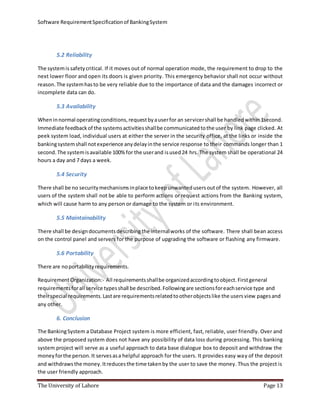 Software RequirementSpecificationof BankingSystem
The University of Lahore Page 13
5.2 Reliability
The systemissafetycritical. If it moves out of normal operation mode, the requirement to drop to the
next lower floor and open its doors is given priority. This emergency behavior shall not occur without
reason. The systemhasto be very reliable due to the importance of data and the damages incorrect or
incomplete data can do.
5.3 Availability
Wheninnormal operatingconditions,requestbyauserfor an servicershall be handledwithin 1second.
Immediate feedbackof the systemsactivitiesshallbe communicatedtothe user by link page clicked. At
peek system load, individual users at either the server in the security office, at the links or inside the
bankingsystemshall notexperience anydelayinthe service response to their commands longer than 1
second. The systemisavailable 100%for the userand isused24 hrs. The system shall be operational 24
hours a day and 7 days a week.
5.4 Security
There shall be no securitymechanismsinplace tokeepunwantedusersoutof the system. However, all
users of the system shall not be able to perform actions or request actions from the Banking system,
which will cause harm to any person or damage to the system or its environment.
5.5 Maintainability
There shall be designdocumentsdescribing the internalworks of the software. There shall bean access
on the control panel and servers for the purpose of upgrading the software or flashing any firmware.
5.6 Portability
There are noportabilityrequirements.
RequirementOrganization:- All requirementsshallbe organizedaccordingtoobject.Firstgeneral
requirementsforall service typesshall be described.Followingare sectionsforeachservice type and
theirspecial requirements.Lastare requirementsrelatedtootherobjectslike the usersview pagesand
any other.
6. Conclusion
The BankingSystem a Database Project system is more efficient, fast, reliable, user friendly. Over and
above the proposed system does not have any possibility of data loss during processing. This banking
system project will serve as a useful approach to data base dialogue box to deposit and withdraw the
moneyforthe person.It servesasa helpful approach for the users. It provides easy way of the deposit
and withdrawsthe money.Itreducesthe time takenby the user to save the money. Thus the project is
the user friendly approach.
 