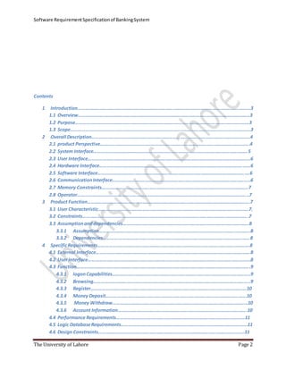 Software RequirementSpecificationof BankingSystem
The University of Lahore Page 2
Contents
1 Introduction…………………………………………………………………………………………..……………………….………3
1.1 Overview…………………………………………………………………………………………………………………………..3
1.2 Purpose…………………………………………………………………………………………………………………………….3
1.3 Scope………………………………………………………………………………………………………………………………...3
2 Overall Description…………………………………………………………………………………………………………….…..4
2.1 product Perspective……………………………………………………………………………………………………….….4
2.2 System Interface………………………………………………………………………………………………………………5
2.3 User Interface…………………………………………………………………………………………………….………………6
2.4 Hardware Interface……………………………………………………………………………………………………………6
2.5 Software Interface…………………………………………………………………………………………………………….6
2.6 CommunicationInterface…………………………………………………………………………………………………..6
2.7 Memory Constraints…………………………………………………………………………………………………………7
2.8 Operator…………………………………………………………………………………………………………………………..7
3 Product Function…………………………………………………………………………………………………………………….7
3.1 User Characteristic……………………………………………………………………………………………………………7.
3.2 Constraints……………………………………………………………………………………………………………………….7
3.3 Assumptionanddependencies………………………………………………………………………………………….8
3.3.1 Assumption…………………………………………………………………………………………………………….8
3.3.2 Dependencies…………………………………………………………………………………………………………8
4 SpecificRequirements…………………………………………………………………………………………………………….8
4.1 External Interface………………………………………………………………………………………………………………8
4.2 User Interface…………………………………………………………………………………………………………………….8
4.3 Function…………………………………………………………………………………………………………………………….9
4.3.1 logonCapabilities…………………………………………………………………………………………………..9
4.3.2 Browsing………………………………………………………………………………………………………………..9
4.3.3 Register……………………………………………………………………………………………………………….10
4.3.4 Money Deposit…………………………………………………………………………………………………….10
4.3.5 Money Withdraw…………………………………………………………………………………………………10
4.3.6 Account Information…………………………………………………………………………………………….10
4.4 Performance Requirements……………………………………………………………………………………………11
4.5 Logic DatabaseRequirements………………………………………………………………………………………….11
4.6 Design Constraints…………………………………………………………………………………………………………11
 