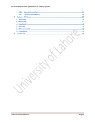 Software RequirementSpecificationof BankingSystem
The University of Lahore Page 3
4.6.1 Standardcompliance……………………………………………………………………………………………11
4.6.2 Hardware Limitation……………………………………………………………………………………………11
5 Software Attributes………………………………………………………………………………………………………………11
5.1 Usability……………………………………………………………………………………………………………..……………11
5.2 Reliability………………………………………………………………………………………………………………………12
5.3 Availability……………………………………………………………………………………………………………….……..12
5.4 Security …………………………………………………………………………………………………………………………..12
5.5 Maintainability………………………………………………………………………………………………………………..12
5.6 Portability………………………………………………………………………………………………………………………12
6 Conclusion…………………………………………………………………………………………………………………………….12
 