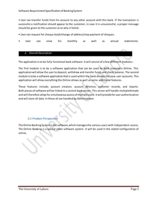 Software RequirementSpecificationof BankingSystem
The University of Lahore Page 5
• User can transfer funds from his account to any other account with this bank. If the transaction is
successful a notification should appear to the customer, in case it is unsuccessful, a proper message
should be given to the customer as to why it failed.
• User can request for cheque book/change of address/stop payment of cheques.
• User can view his monthly as well as annual statements.
The application is to be fully-functional bank software. It will consist of a few different modules:-
The first module is to be a software application that can be used by bank customers Online. This
applicationwill allow the user to deposit, withdraw and transfer funds and check balance. The second
module istobe a software applicationthatis used within the bank creates the new user accounts. This
application will allow everything the Online allows as well as some additional features.
These features include; account creation, account deletion, customer records, and reports.
Both piecesof software will be linked to a central bank server. This server will handle multiplethreads
and will therefore allowforsimultaneousaccessof multipleusers. Itwill provideforuserauthentication
and will store all data. In these all are handled by Administrator.
2.1 Product Perspective
The Online BankingSystemisthe software,whichmanagesthe various users with independent access.
The Online Banking is a special order software system. It will be used in the stated configuration of
online.
2. Overall Description
 