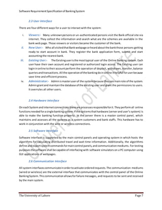 Software RequirementSpecificationof BankingSystem
The University of Lahore Page 7
2.3 User Interface
There are four different ways for a user to interact with the system:
i. Viewers:- Many unknownpersonsor un-authenticated persons visit the Bank official site via
internet. They collect the information and search what are the schemes are available in the
bank web page. Those viewers or visitors became the customer of the bank.
ii. New User:- Who all visitedthatBankwebpage orheardabout the bankthose persons getting
ready to start account in bank. They register the bank application form, submit and start
accounting the nearest bank.
iii. Existing User:- The Existinguseristhe mosttypical user of the Online Banking system. Each
user have their own account and registered or authorized login access. The Existing user can
logininonline totheiraccountperform the operation of deposit, withdrawn, transfer, balance
queriesandtransactions.All the operationof the bankingdoinonline ithelpful foruserbecause
save time and efficient process.
iv. Administrator:- Adminismasteruserof the systembecause theyare mainrole of the system.
Admingrantand maintainthe database of the existing user and grant the permissions to users.
It overrules all other users.
2.4 Hardware Interface
On eachSystemandinternetconnectionsthereare processesresponsibleforit.Theyperformall online
functionsneededforasingle bankingsystem.If the systemsthathardware (serverand user’s system) is
able to make the banking function properly. In the server there is a master control panel, which
maintains and accesses all the systems as a system customers and bank staffs. This hardware has to
work in conjunction with the wire or wireless connections.
2.5 Software Interface
Software interface is supported by the main control panels and operating system in which hosts the
algorithms for calculating distributed travel and wait time information. Additionally, the algorithms
define andexportsystemcommandsformaincontrol panels,and communicationmediums. For testing
purposesthe software shall be capable of interfacing with software simulators on a PC computer using
GUI applications of webpages.
2.6 Communication Interface
All systeminterfacescommunicateinordertoactivate orderedrequests.The communication mediums
(wired or wireless) are the external interface that communicates with the control panel of the Online
BankingSystem.Thiscommunicationallowsforfailure messages, and requests to be sent and received
by the main system.
 