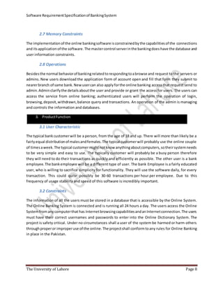 Software RequirementSpecificationof BankingSystem
The University of Lahore Page 8
2.7 Memory Constraints
The implementationof the online bankingsoftware isconstrainedbythe capabilitiesof the connections
and itsapplicationof the software.The mastercontrol serverinthe bankingdoes have the database and
user information constraints.
2.8 Operations
Besidesthe normal behaviorof bankingrelatedtorespondingtoabrowse and request to the servers or
admins. New users download the application form of account open and fill that form they submit to
nearerbranch of same bank.Newusercan also applyforthe online banking accessthat request send to
admin.Adminclarifythe detailsaboutthe user and provide or grant the access for users. The users can
access the service from online banking; authenticated users will perform the operation of login,
browsing,deposit,withdrawn,balance query and transactions. An operation of the admin is managing
and controls the information and databases.
3. ProductFunction
3.1 User Characteristic
The typical bankcustomerwill be a person, from the age of 18 and up. There will more than likely be a
fairlyequal distributionof malesandfemales.The typical customerwill probably use the online couple
of timesaweek.The typical customermightnotknow anythingaboutcomputers,sotheirsystemneeds
to be very simple and easy to use. The typically customer will probably be a busy person therefore
they will need to do their transactions as quickly and efficiently as possible. The other user is a bank
employee.The bankemployee will be a different type of user. The bank Employee is a fairly educated
user, who is willing to sacrifice simplicity for functionality. They will use the software daily, for every
transaction. This could quite possibly be 30-60 transactions per hour per employee. Due to this
frequency of usage stability and speed of this software is incredibly important.
3.2 Constraints
The information of all the users must be stored in a database that is accessible by the Online System.
The Online Banking System is connected and is running all 24 hours a day. The users access the Online
Systemfromanycomputerthat has InternetbrowsingcapabilitiesandanInternetconnection.The users
must have their correct usernames and passwords to enter into the Online Dictionary System. The
project is safety critical. Under no circumstances shall a user of the system be harmed or harm others
throughproperor improperuse of the online.The projectshall conformtoany rules for Online Banking
in place in the Pakistan.
 