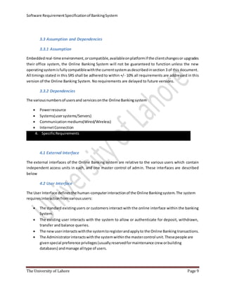 Software RequirementSpecificationof BankingSystem
The University of Lahore Page 9
3.3 Assumption and Dependencies
3.3.1 Assumption
Embeddedreal-time environment,orcompatible,availableonplatformif the clientchangesor upgrades
their office system, the Online Banking System will not be guaranteed to function unless the new
operatingsystemisfullycompatiblewiththe currentsystemasdescribedinsection 3 of this document.
All timings stated in this SRS shall be adhered to within +/- 10% all requirements are addressed in this
version of the Online Banking System. No requirements are delayed to future versions.
3.3.2 Dependencies
The variousnumbersof usersand servicesonthe Online Bankingsystem
 Powerresource
 Systems(usersystems/Servers)
 Communication mediums(Wired/Wireless)
 InternetConnection
4. SpecificRequirements
4.1 External Interface
The external interfaces of the Online Banking system are relative to the various users which contain
independent access units in each, and one master control of admin. These interfaces are described
below
4.2 User Interface
The User Interface definesthe human-computerinteractionof the Online Bankingsystem.The system
requiresinteractionfromvarioususers:
 The standard existingusers or customers interact with the online interface within the banking
System.
 The existing user interacts with the system to allow or authenticate for deposit, withdrawn,
transfer and balance queries.
 The newuserinteractswiththe systemtoregisterandapplyto the Online Banking transactions.
 The Administratorinteractswiththe systemwithinthe mastercontrol unit.Thesepeople are
givenspecial preference privileges(usuallyreservedformaintenance crew orbuilding
databases) andmanage all type of users.
 