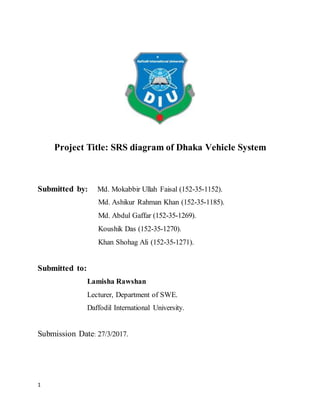 1
Project Title: SRS diagram of Dhaka Vehicle System
Submitted by: Md. Mokabbir Ullah Faisal (152-35-1152).
Md. Ashikur Rahman Khan (152-35-1185).
Md. Abdul Gaffar (152-35-1269).
Koushik Das (152-35-1270).
Khan Shohag Ali (152-35-1271).
Submitted to:
Lamisha Rawshan
Lecturer, Department of SWE.
Daffodil International University.
Submission Date: 27/3/2017.
 