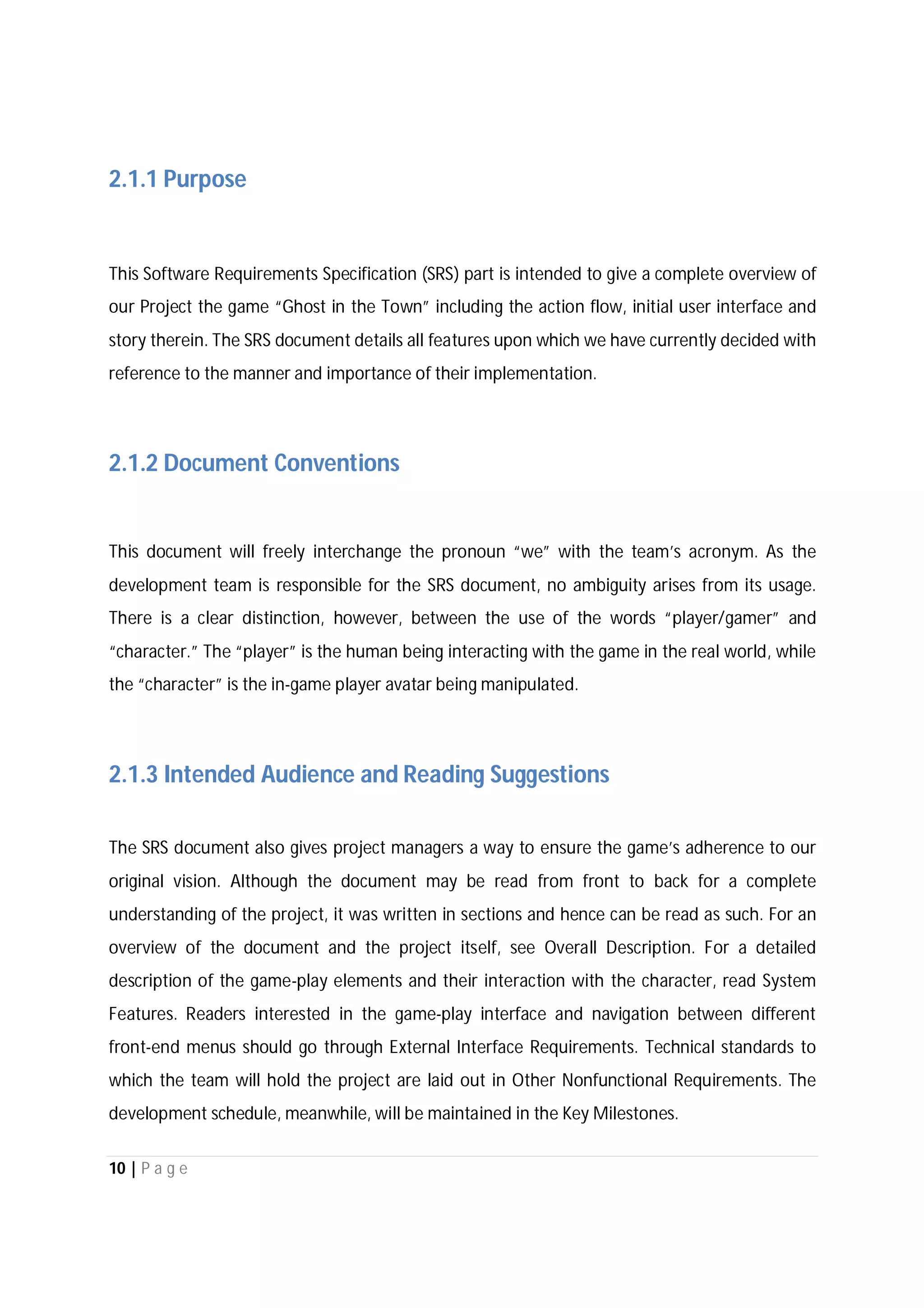 10 | P a g e
2.1.1 Purpose
This Software Requirements Specification (SRS) part is intended to give a complete overview of
our Project the game “Ghost in the Town” including the action flow, initial user interface and
story therein. The SRS document details all features upon which we have currently decided with
reference to the manner and importance of their implementation.
2.1.2 Document Conventions
This document will freely interchange the pronoun “we” with the team’s acronym. As the
development team is responsible for the SRS document, no ambiguity arises from its usage.
There is a clear distinction, however, between the use of the words “player/gamer” and
“character.” The “player” is the human being interacting with the game in the real world, while
the “character” is the in-game player avatar being manipulated.
2.1.3 Intended Audience and Reading Suggestions
The SRS document also gives project managers a way to ensure the game’s adherence to our
original vision. Although the document may be read from front to back for a complete
understanding of the project, it was written in sections and hence can be read as such. For an
overview of the document and the project itself, see Overall Description. For a detailed
description of the game-play elements and their interaction with the character, read System
Features. Readers interested in the game-play interface and navigation between different
front-end menus should go through External Interface Requirements. Technical standards to
which the team will hold the project are laid out in Other Nonfunctional Requirements. The
development schedule, meanwhile, will be maintained in the Key Milestones.
 