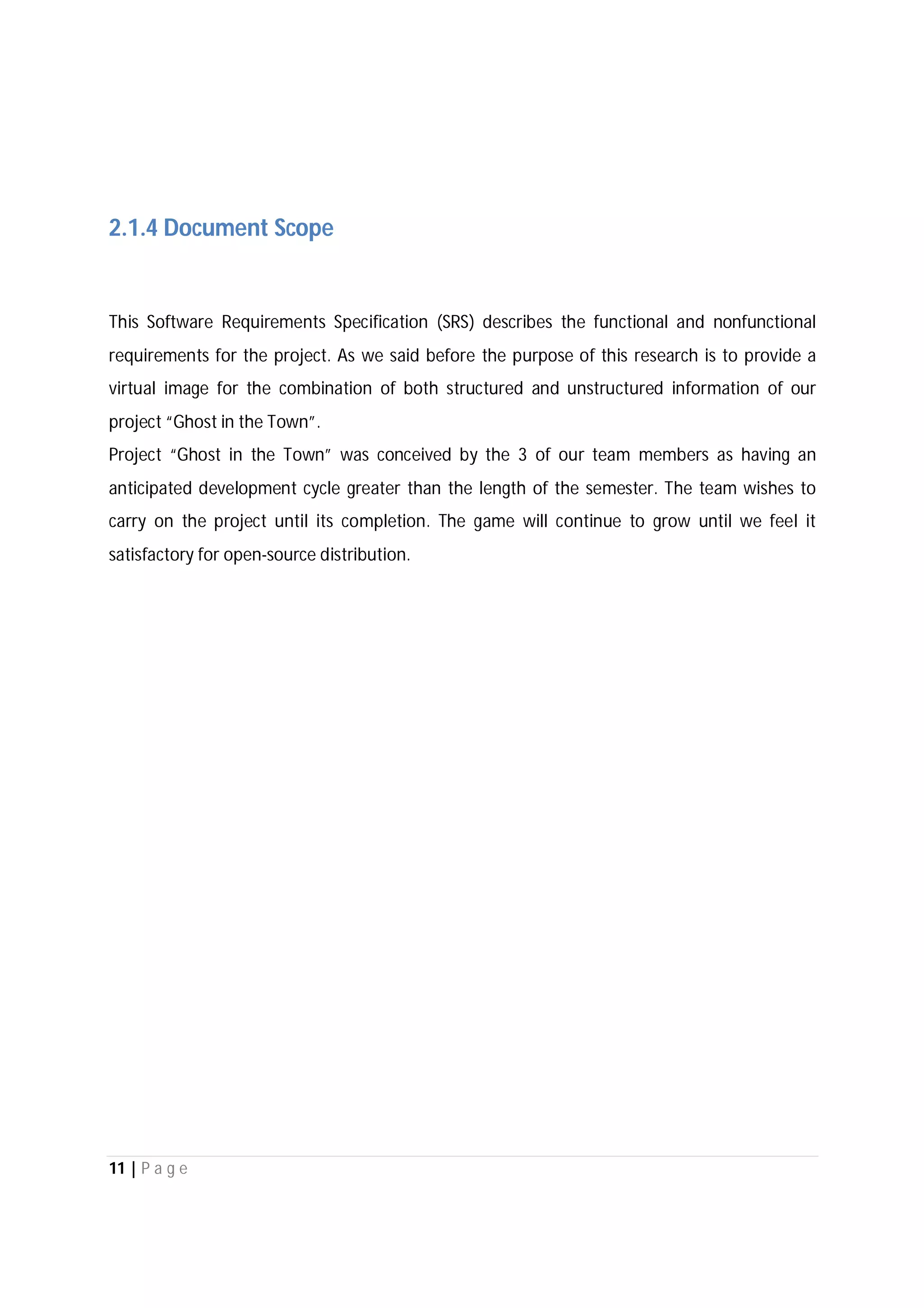 11 | P a g e
2.1.4 Document Scope
This Software Requirements Specification (SRS) describes the functional and nonfunctional
requirements for the project. As we said before the purpose of this research is to provide a
virtual image for the combination of both structured and unstructured information of our
project “Ghost in the Town”.
Project “Ghost in the Town” was conceived by the 3 of our team members as having an
anticipated development cycle greater than the length of the semester. The team wishes to
carry on the project until its completion. The game will continue to grow until we feel it
satisfactory for open-source distribution.
 