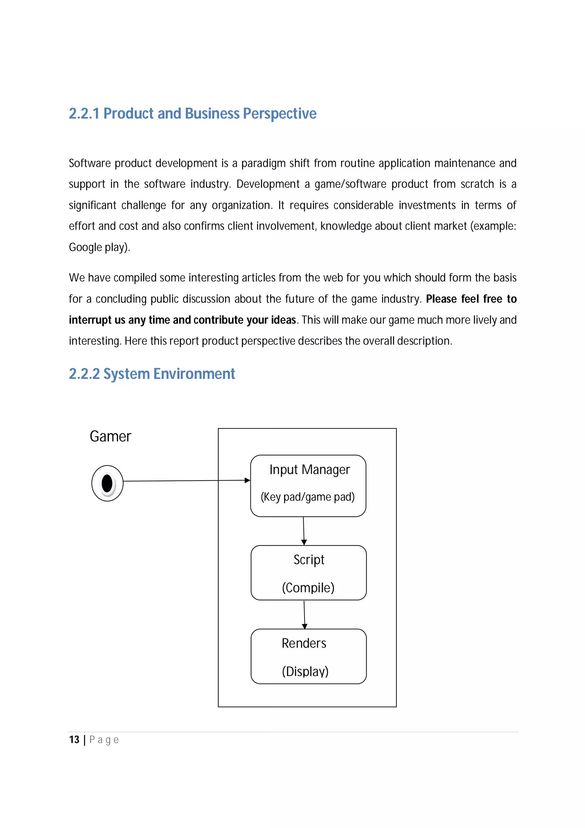 13 | P a g e
2.2.1 Product and Business Perspective
Software product development is a paradigm shift from routine application maintenance and
support in the software industry. Development a game/software product from scratch is a
significant challenge for any organization. It requires considerable investments in terms of
effort and cost and also confirms client involvement, knowledge about client market (example:
Google play).
We have compiled some interesting articles from the web for you which should form the basis
for a concluding public discussion about the future of the game industry. Please feel free to
interrupt us any time and contribute your ideas. This will make our game much more lively and
interesting. Here this report product perspective describes the overall description.
2.2.2 System Environment
Gamer
Input Manager
(Key pad/game pad)
Script
(Compile)
Renders
(Display)
 