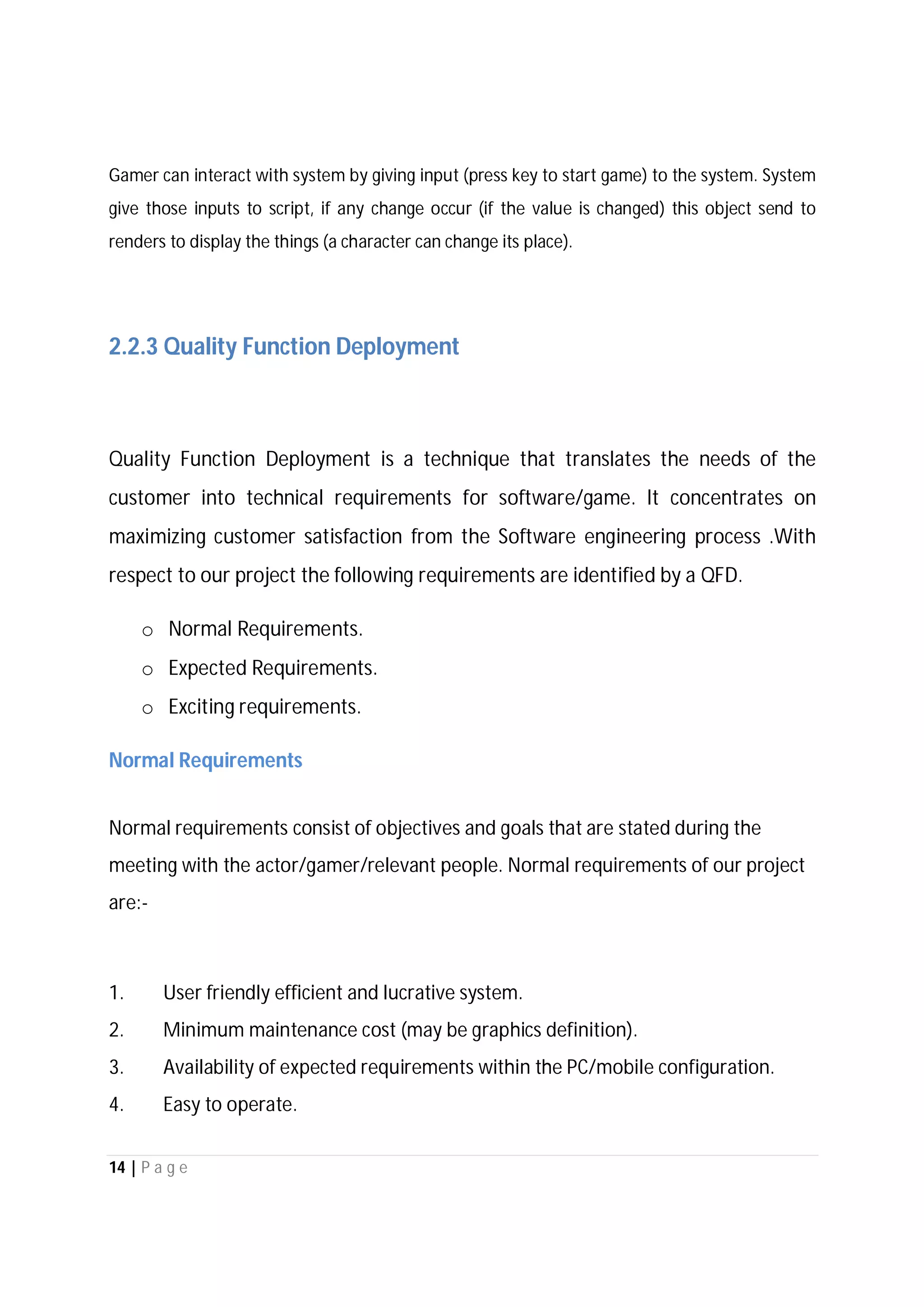 14 | P a g e
Gamer can interact with system by giving input (press key to start game) to the system. System
give those inputs to script, if any change occur (if the value is changed) this object send to
renders to display the things (a character can change its place).
2.2.3 Quality Function Deployment
Quality Function Deployment is a technique that translates the needs of the
customer into technical requirements for software/game. It concentrates on
maximizing customer satisfaction from the Software engineering process .With
respect to our project the following requirements are identified by a QFD.
o Normal Requirements.
o Expected Requirements.
o Exciting requirements.
Normal Requirements
Normal requirements consist of objectives and goals that are stated during the
meeting with the actor/gamer/relevant people. Normal requirements of our project
are:-
1. User friendly efficient and lucrative system.
2. Minimum maintenance cost (may be graphics definition).
3. Availability of expected requirements within the PC/mobile configuration.
4. Easy to operate.
 