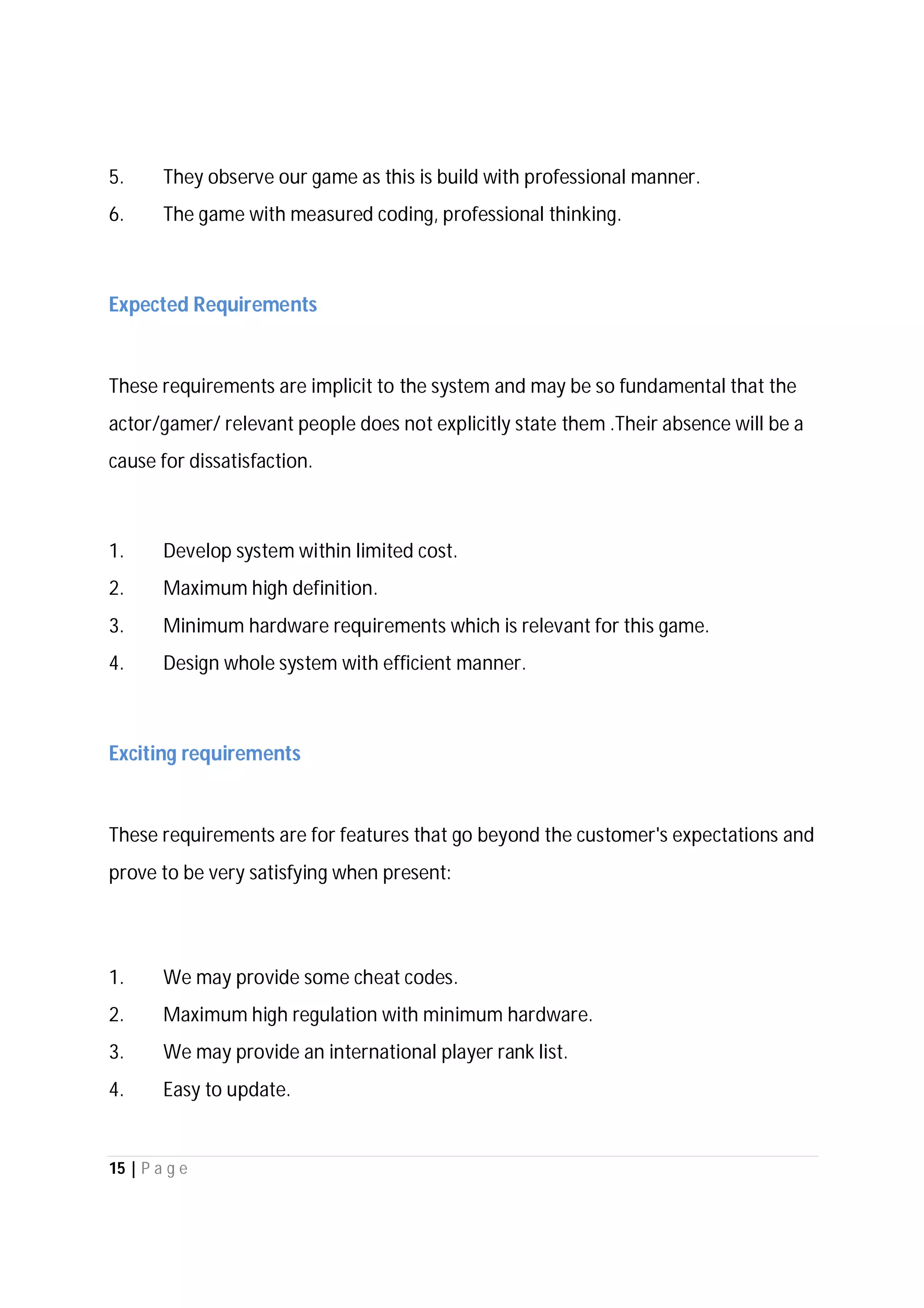 15 | P a g e
5. They observe our game as this is build with professional manner.
6. The game with measured coding, professional thinking.
Expected Requirements
These requirements are implicit to the system and may be so fundamental that the
actor/gamer/ relevant people does not explicitly state them .Their absence will be a
cause for dissatisfaction.
1. Develop system within limited cost.
2. Maximum high definition.
3. Minimum hardware requirements which is relevant for this game.
4. Design whole system with efficient manner.
Exciting requirements
These requirements are for features that go beyond the customer's expectations and
prove to be very satisfying when present:
1. We may provide some cheat codes.
2. Maximum high regulation with minimum hardware.
3. We may provide an international player rank list.
4. Easy to update.
 