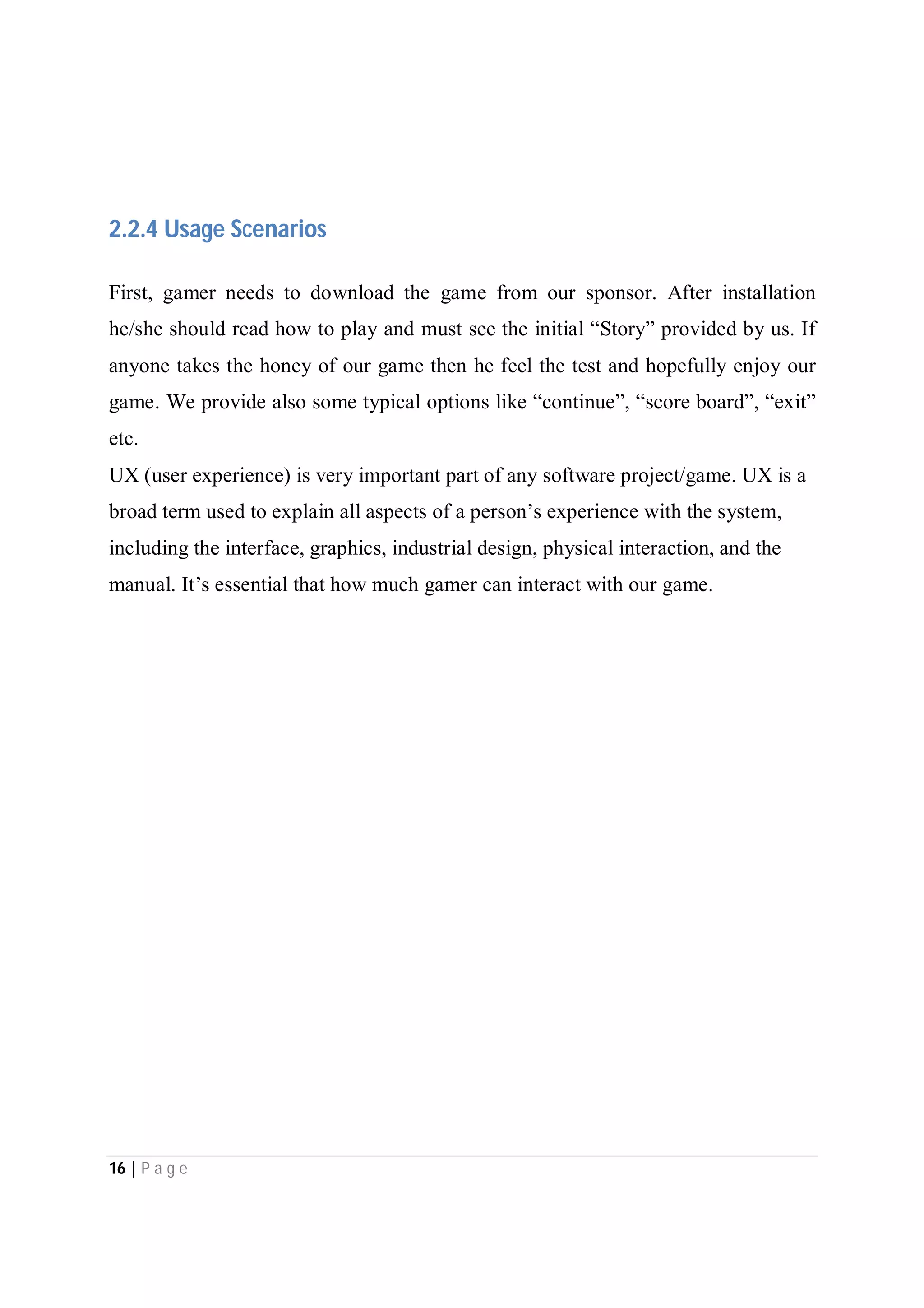 16 | P a g e
2.2.4 Usage Scenarios
First, gamer needs to download the game from our sponsor. After installation
he/she should read how to play and must see the initial “Story” provided by us. If
anyone takes the honey of our game then he feel the test and hopefully enjoy our
game. We provide also some typical options like “continue”, “score board”, “exit”
etc.
UX (user experience) is very important part of any software project/game. UX is a
broad term used to explain all aspects of a person’s experience with the system,
including the interface, graphics, industrial design, physical interaction, and the
manual. It’s essential that how much gamer can interact with our game.
 
