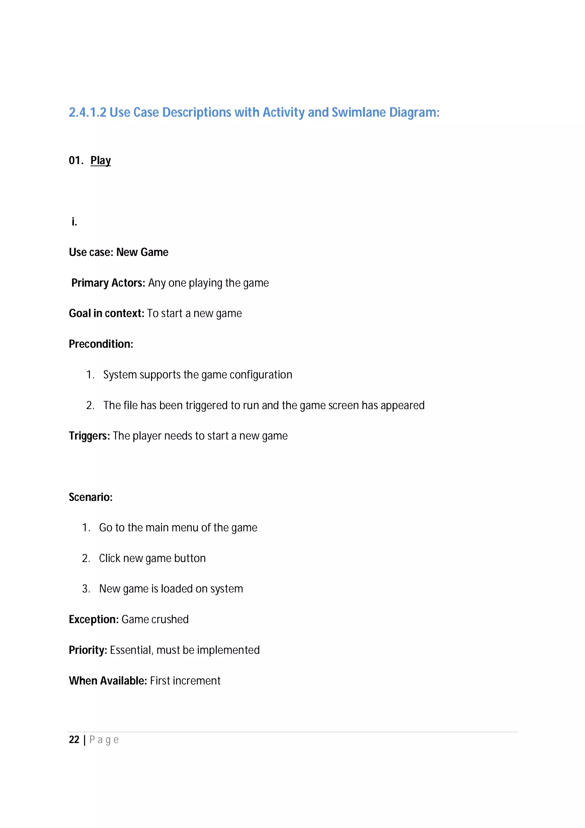 22 | P a g e
2.4.1.2 Use Case Descriptions with Activity and Swimlane Diagram:
01. Play
i.
Use case: New Game
Primary Actors: Any one playing the game
Goal in context: To start a new game
Precondition:
1. System supports the game configuration
2. The file has been triggered to run and the game screen has appeared
Triggers: The player needs to start a new game
Scenario:
1. Go to the main menu of the game
2. Click new game button
3. New game is loaded on system
Exception: Game crushed
Priority: Essential, must be implemented
When Available: First increment
 