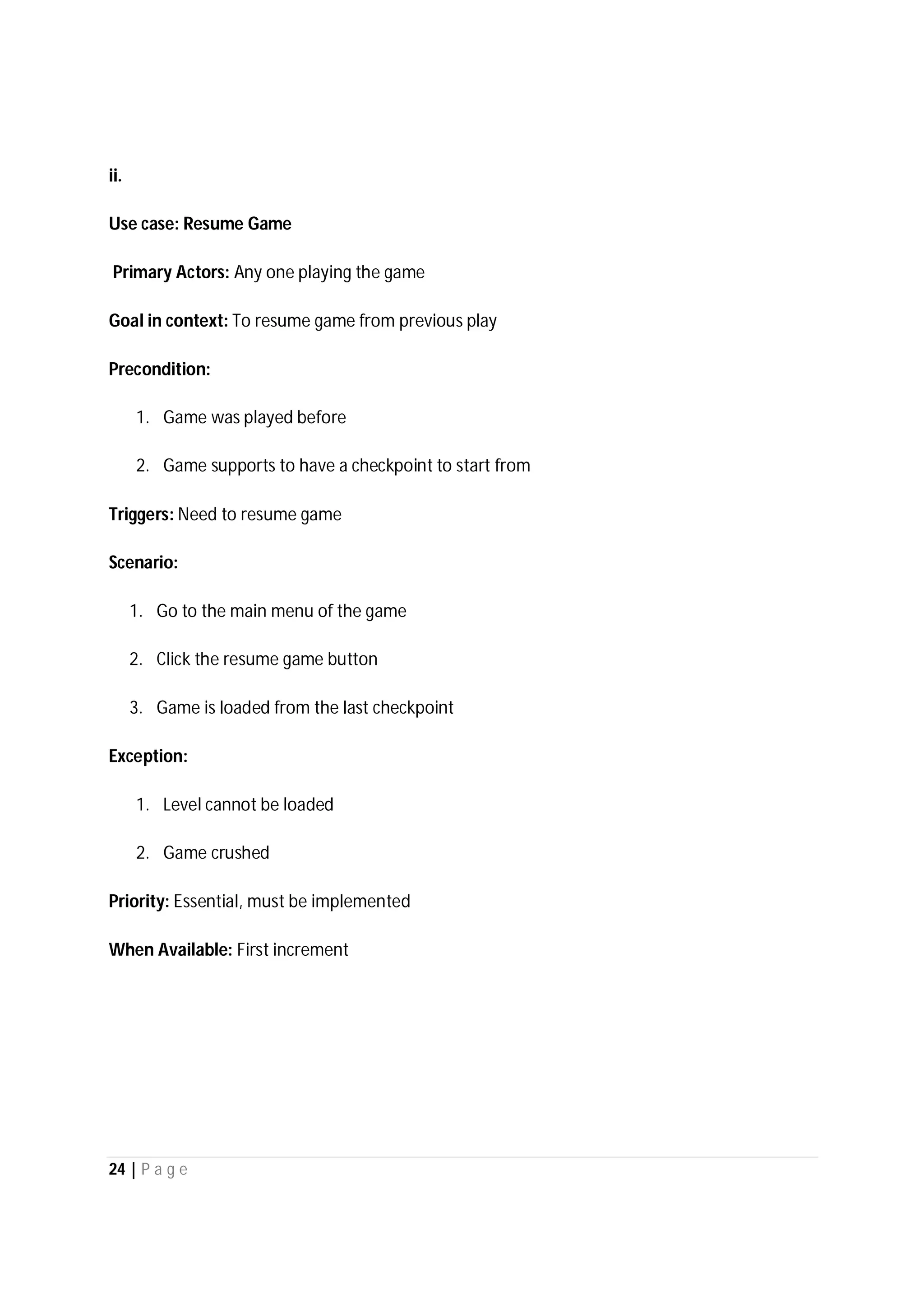 24 | P a g e
ii.
Use case: Resume Game
Primary Actors: Any one playing the game
Goal in context: To resume game from previous play
Precondition:
1. Game was played before
2. Game supports to have a checkpoint to start from
Triggers: Need to resume game
Scenario:
1. Go to the main menu of the game
2. Click the resume game button
3. Game is loaded from the last checkpoint
Exception:
1. Level cannot be loaded
2. Game crushed
Priority: Essential, must be implemented
When Available: First increment
 