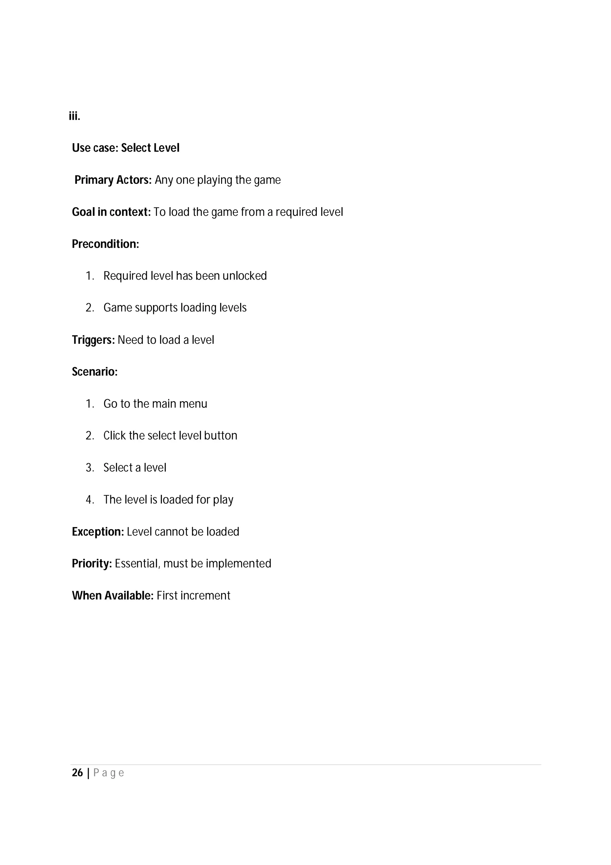 26 | P a g e
iii.
Use case: Select Level
Primary Actors: Any one playing the game
Goal in context: To load the game from a required level
Precondition:
1. Required level has been unlocked
2. Game supports loading levels
Triggers: Need to load a level
Scenario:
1. Go to the main menu
2. Click the select level button
3. Select a level
4. The level is loaded for play
Exception: Level cannot be loaded
Priority: Essential, must be implemented
When Available: First increment
 