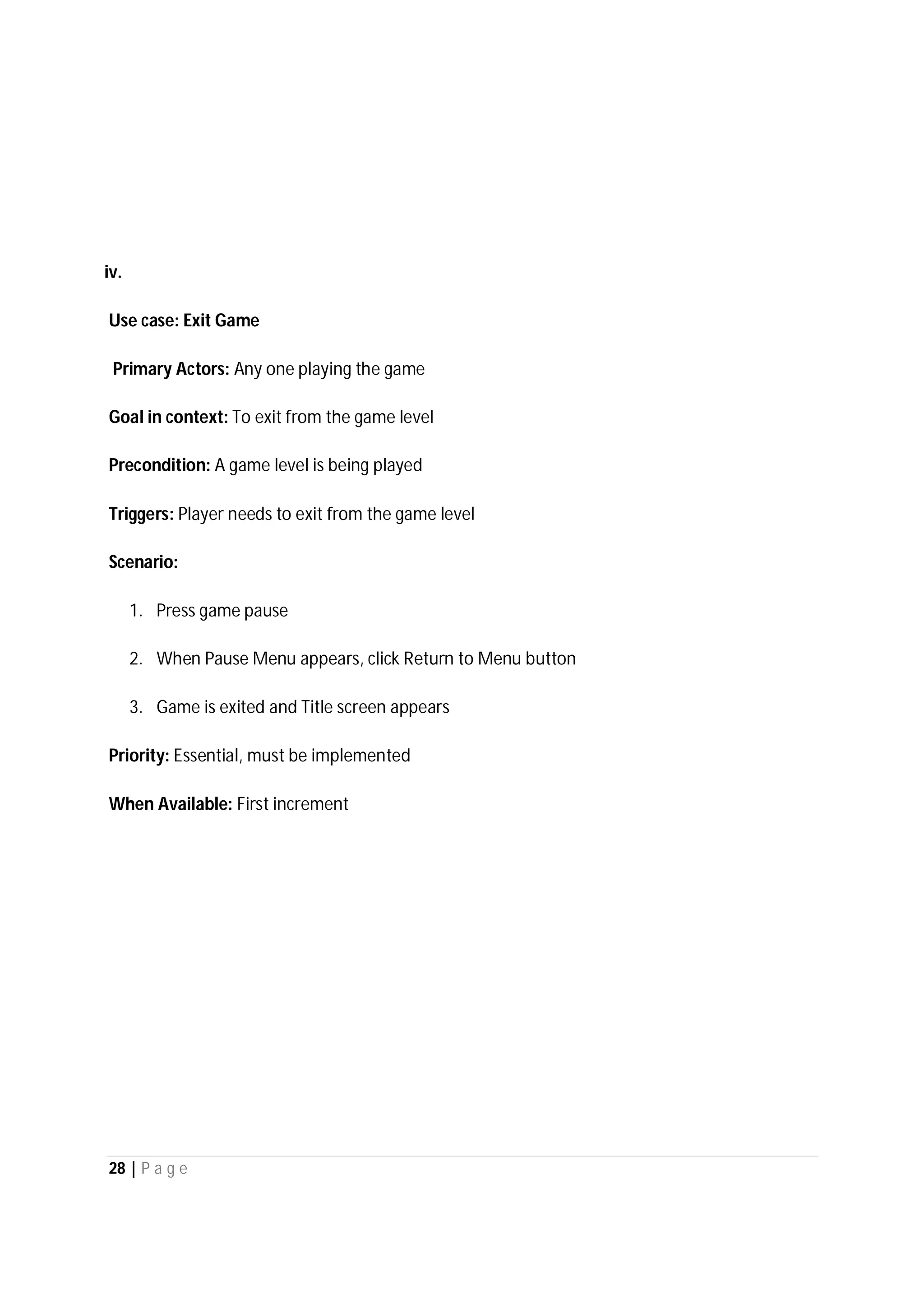 28 | P a g e
iv.
Use case: Exit Game
Primary Actors: Any one playing the game
Goal in context: To exit from the game level
Precondition: A game level is being played
Triggers: Player needs to exit from the game level
Scenario:
1. Press game pause
2. When Pause Menu appears, click Return to Menu button
3. Game is exited and Title screen appears
Priority: Essential, must be implemented
When Available: First increment
 