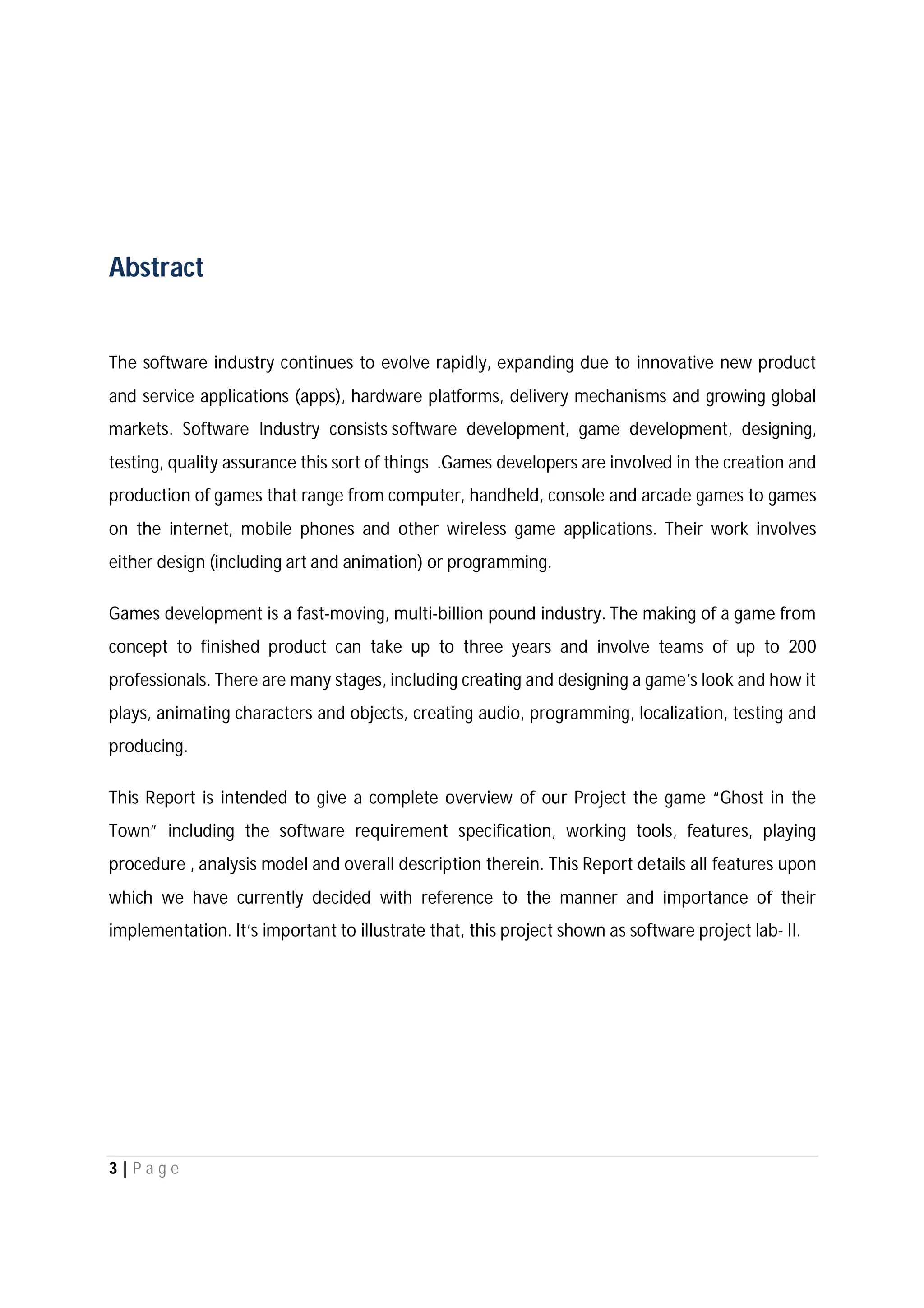 3 | P a g e
Abstract
The software industry continues to evolve rapidly, expanding due to innovative new product
and service applications (apps), hardware platforms, delivery mechanisms and growing global
markets. Software Industry consists software development, game development, designing,
testing, quality assurance this sort of things .Games developers are involved in the creation and
production of games that range from computer, handheld, console and arcade games to games
on the internet, mobile phones and other wireless game applications. Their work involves
either design (including art and animation) or programming.
Games development is a fast-moving, multi-billion pound industry. The making of a game from
concept to finished product can take up to three years and involve teams of up to 200
professionals. There are many stages, including creating and designing a game’s look and how it
plays, animating characters and objects, creating audio, programming, localization, testing and
producing.
This Report is intended to give a complete overview of our Project the game “Ghost in the
Town” including the software requirement specification, working tools, features, playing
procedure , analysis model and overall description therein. This Report details all features upon
which we have currently decided with reference to the manner and importance of their
implementation. It’s important to illustrate that, this project shown as software project lab- II.
 