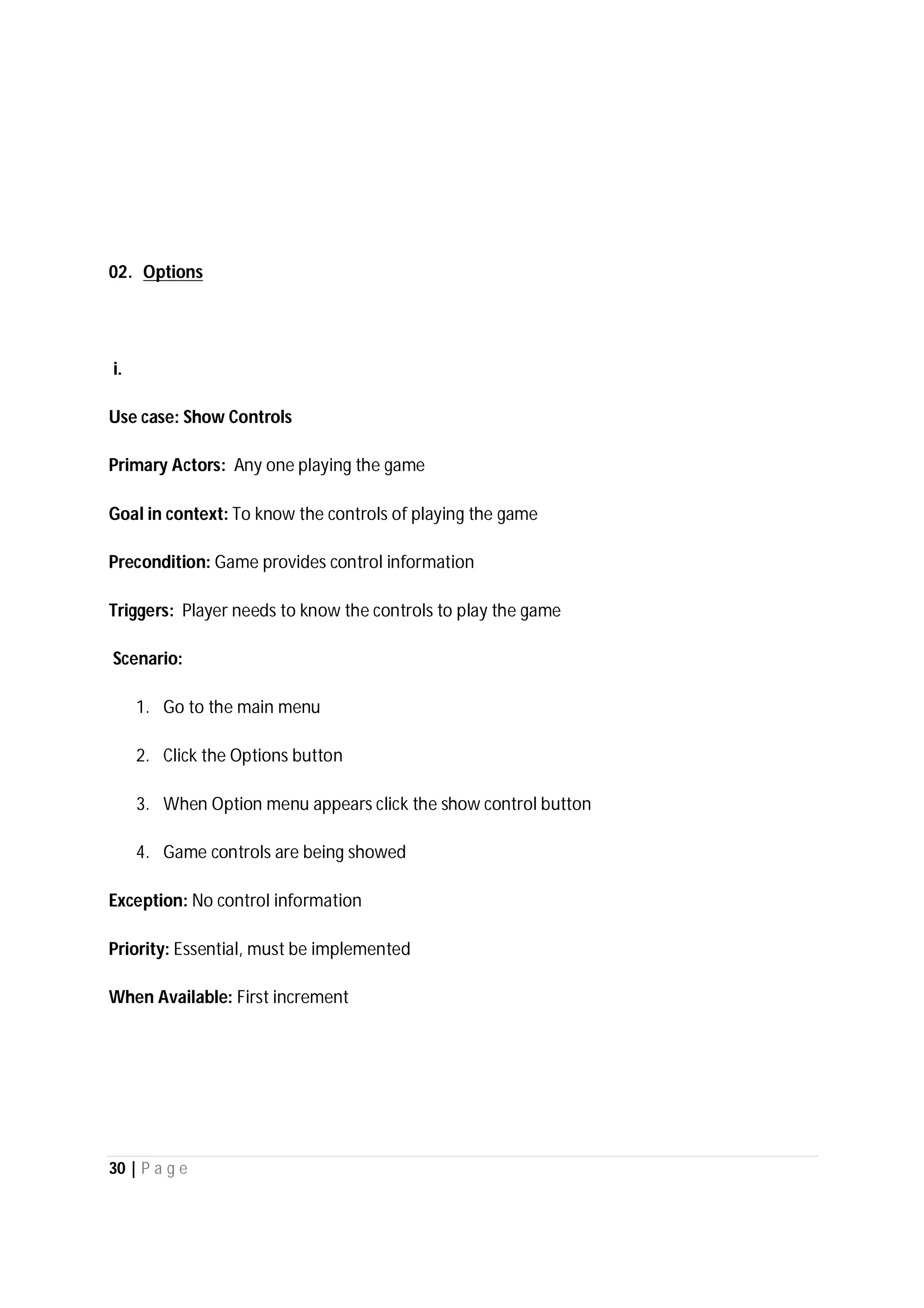 30 | P a g e
02. Options
i.
Use case: Show Controls
Primary Actors: Any one playing the game
Goal in context: To know the controls of playing the game
Precondition: Game provides control information
Triggers: Player needs to know the controls to play the game
Scenario:
1. Go to the main menu
2. Click the Options button
3. When Option menu appears click the show control button
4. Game controls are being showed
Exception: No control information
Priority: Essential, must be implemented
When Available: First increment
 