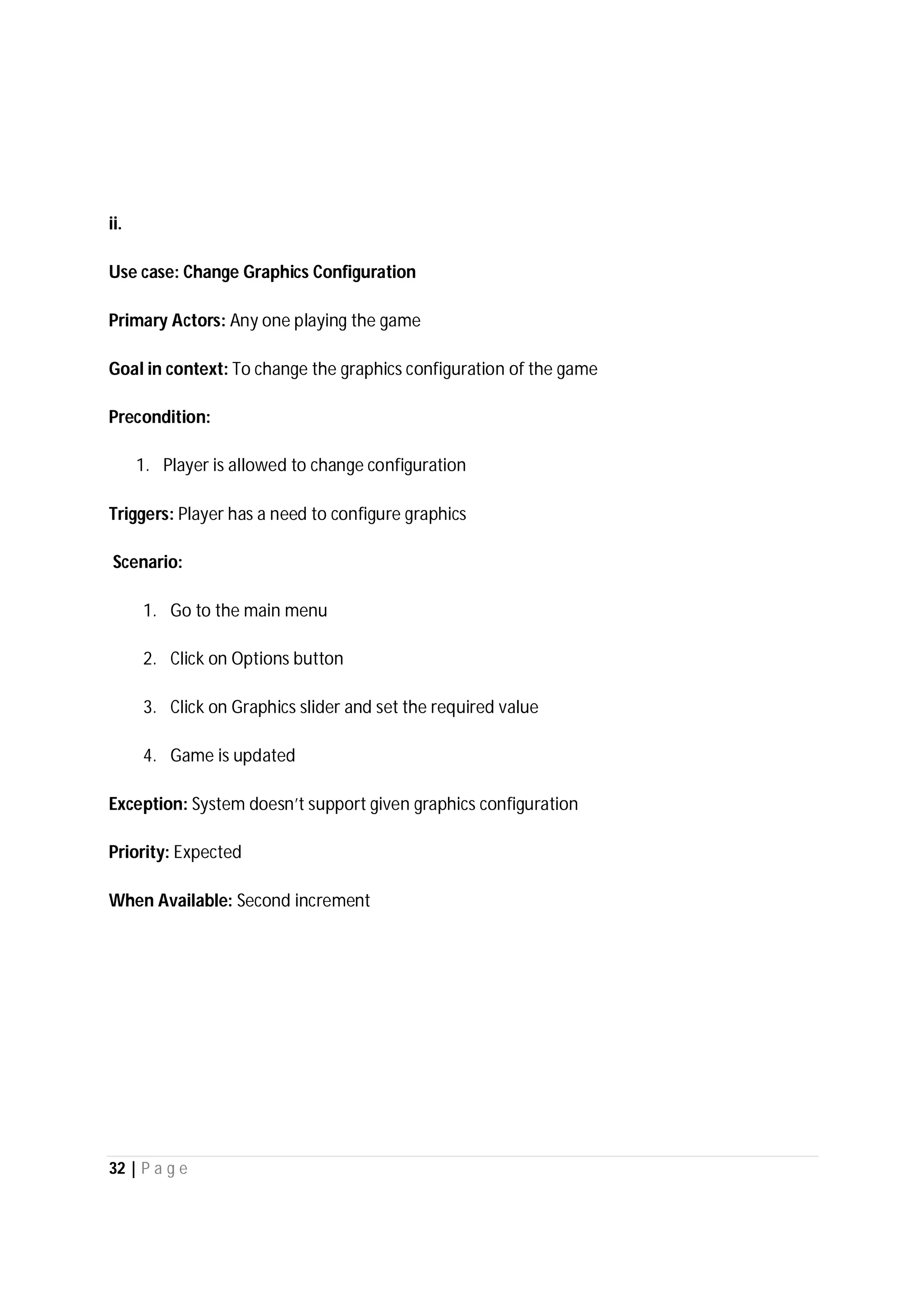 32 | P a g e
ii.
Use case: Change Graphics Configuration
Primary Actors: Any one playing the game
Goal in context: To change the graphics configuration of the game
Precondition:
1. Player is allowed to change configuration
Triggers: Player has a need to configure graphics
Scenario:
1. Go to the main menu
2. Click on Options button
3. Click on Graphics slider and set the required value
4. Game is updated
Exception: System doesn’t support given graphics configuration
Priority: Expected
When Available: Second increment
 