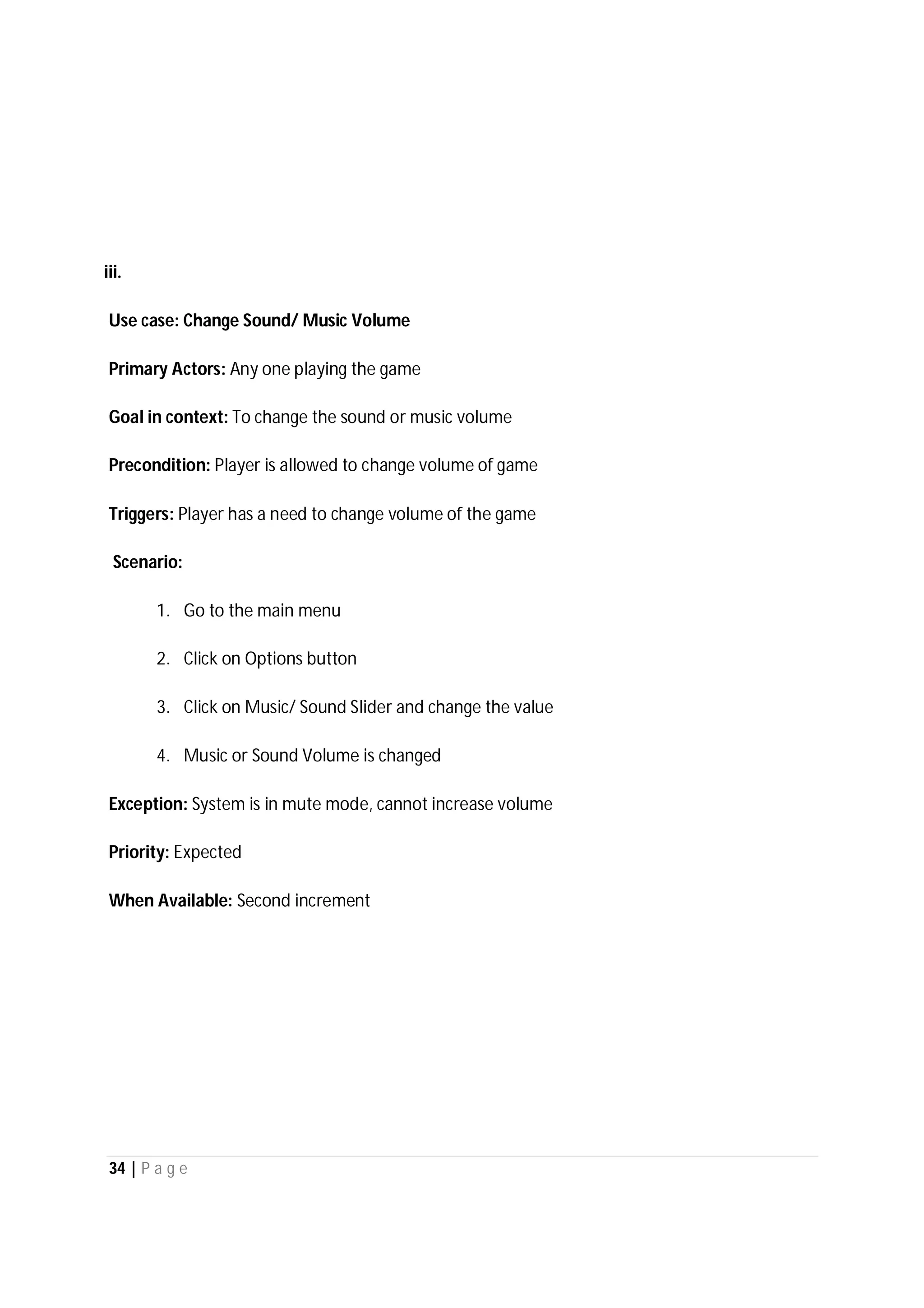 34 | P a g e
iii.
Use case: Change Sound/ Music Volume
Primary Actors: Any one playing the game
Goal in context: To change the sound or music volume
Precondition: Player is allowed to change volume of game
Triggers: Player has a need to change volume of the game
Scenario:
1. Go to the main menu
2. Click on Options button
3. Click on Music/ Sound Slider and change the value
4. Music or Sound Volume is changed
Exception: System is in mute mode, cannot increase volume
Priority: Expected
When Available: Second increment
 