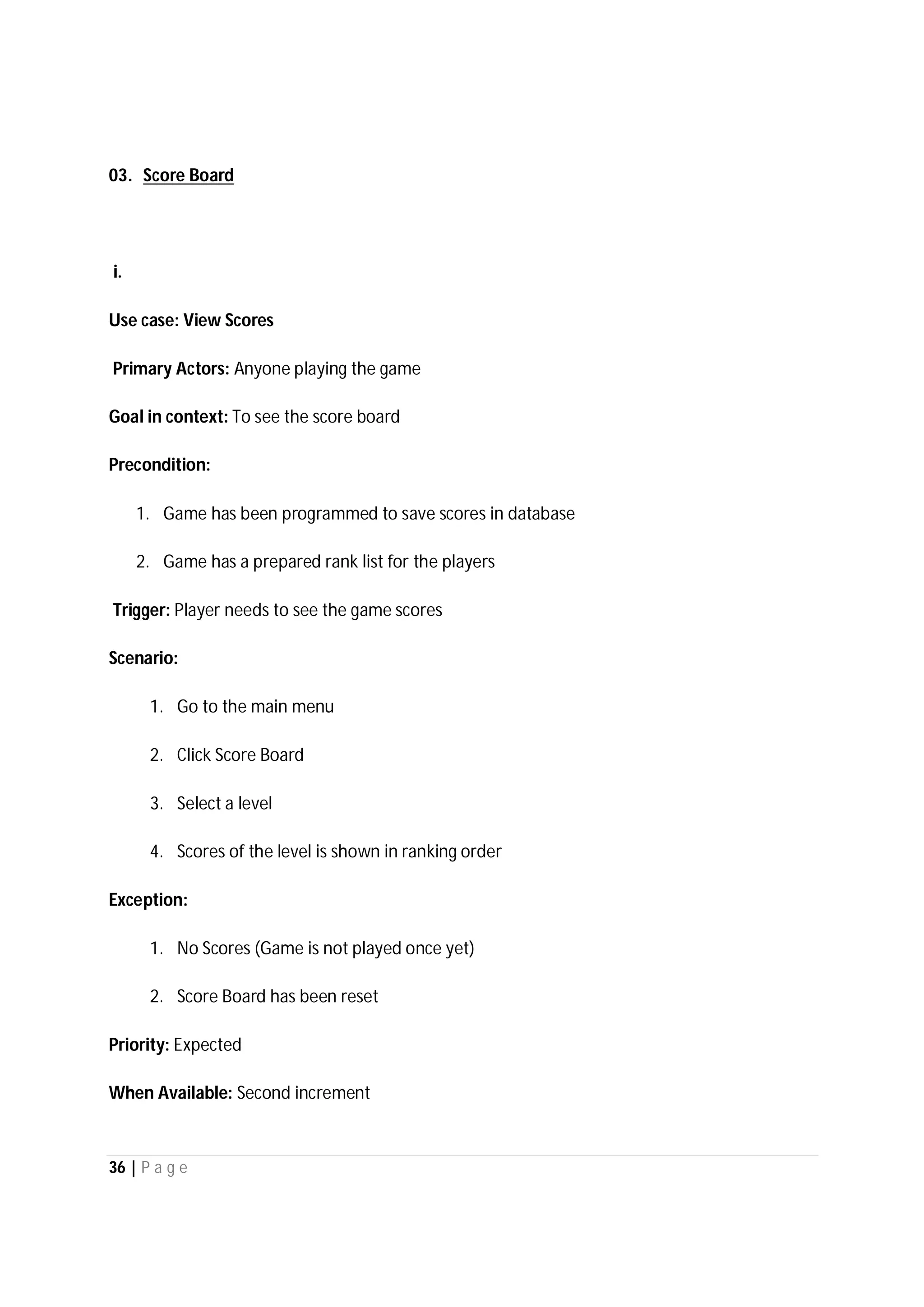 36 | P a g e
03. Score Board
i.
Use case: View Scores
Primary Actors: Anyone playing the game
Goal in context: To see the score board
Precondition:
1. Game has been programmed to save scores in database
2. Game has a prepared rank list for the players
Trigger: Player needs to see the game scores
Scenario:
1. Go to the main menu
2. Click Score Board
3. Select a level
4. Scores of the level is shown in ranking order
Exception:
1. No Scores (Game is not played once yet)
2. Score Board has been reset
Priority: Expected
When Available: Second increment
 