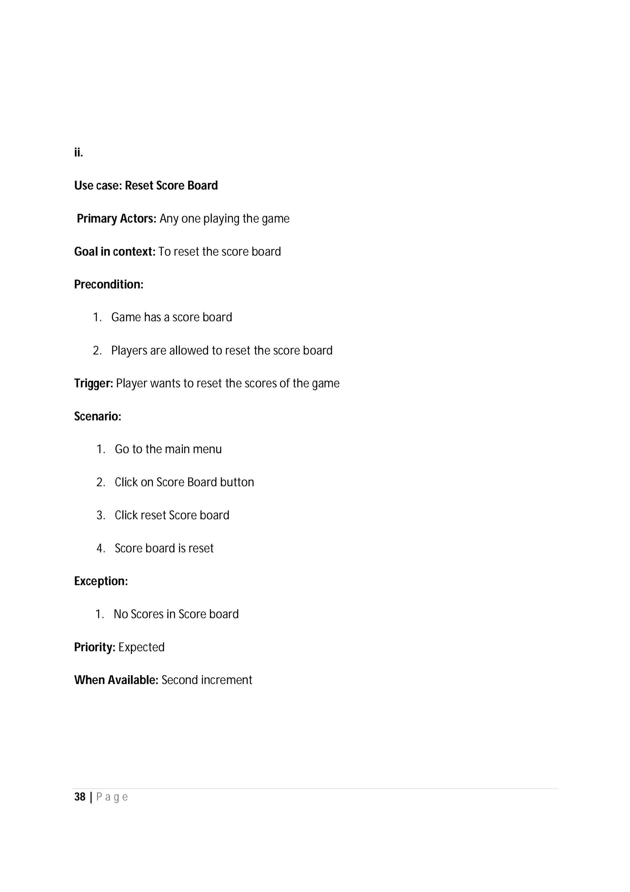 38 | P a g e
ii.
Use case: Reset Score Board
Primary Actors: Any one playing the game
Goal in context: To reset the score board
Precondition:
1. Game has a score board
2. Players are allowed to reset the score board
Trigger: Player wants to reset the scores of the game
Scenario:
1. Go to the main menu
2. Click on Score Board button
3. Click reset Score board
4. Score board is reset
Exception:
1. No Scores in Score board
Priority: Expected
When Available: Second increment
 