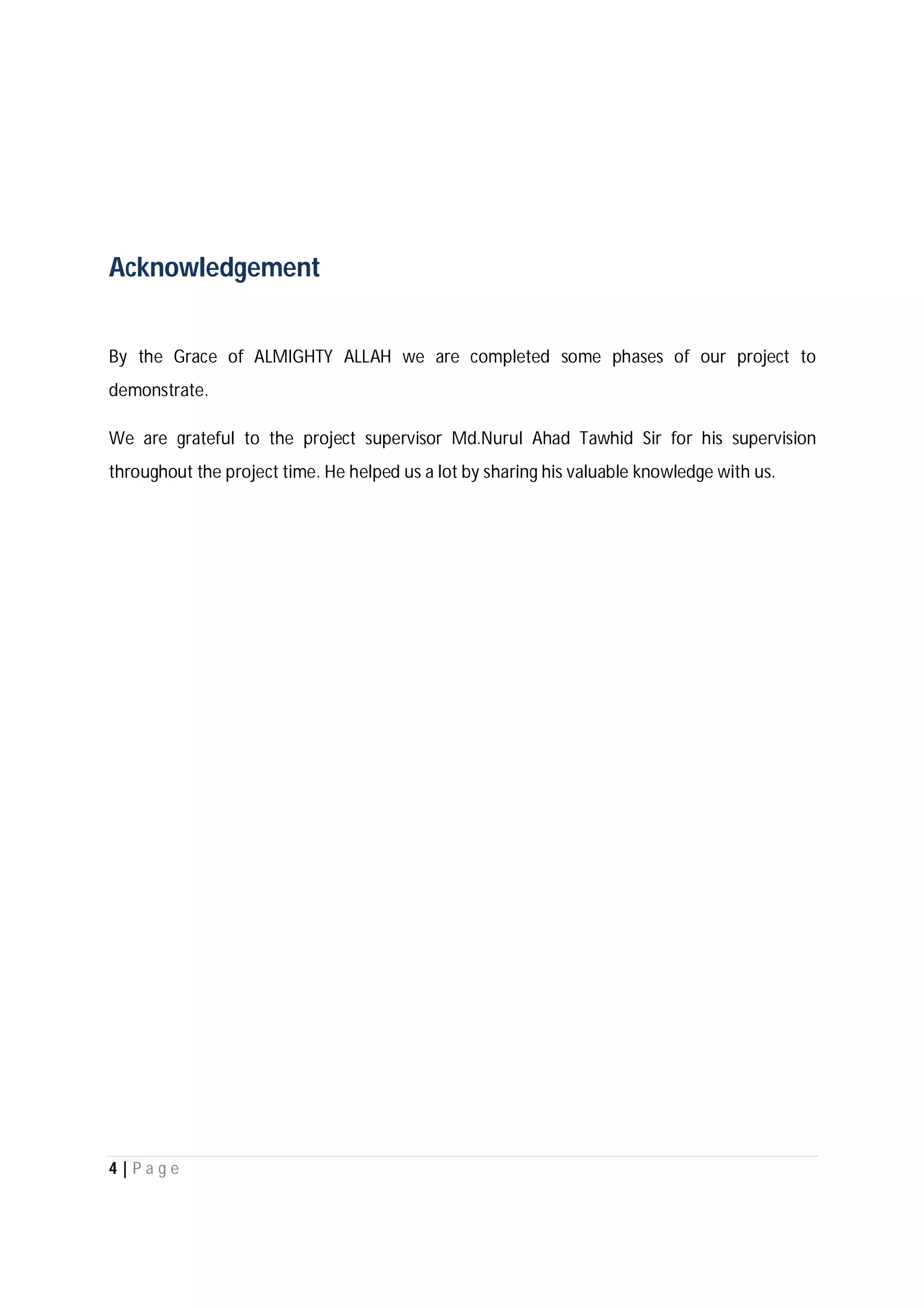 4 | P a g e
Acknowledgement
By the Grace of ALMIGHTY ALLAH we are completed some phases of our project to
demonstrate.
We are grateful to the project supervisor Md.Nurul Ahad Tawhid Sir for his supervision
throughout the project time. He helped us a lot by sharing his valuable knowledge with us.
 