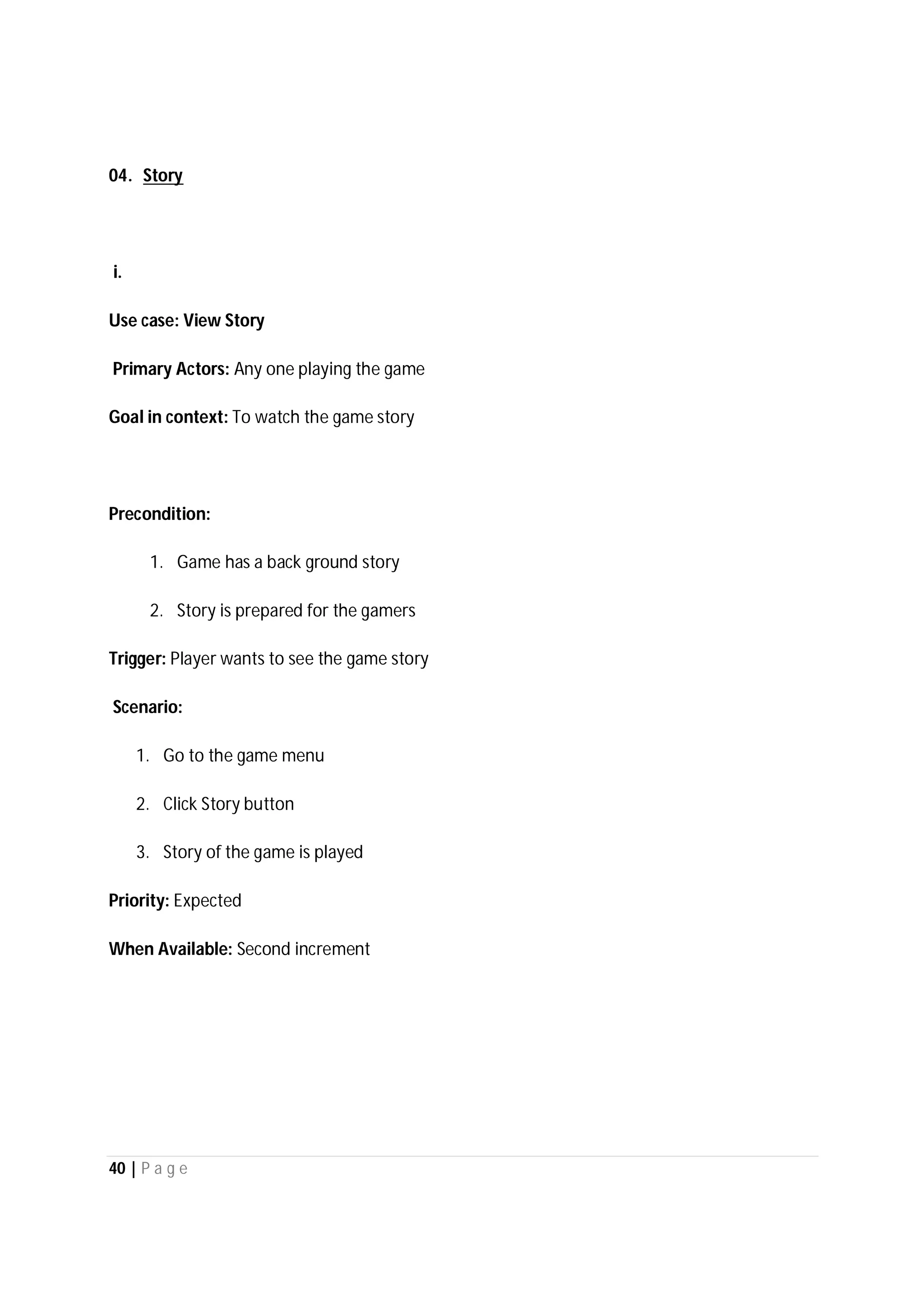 40 | P a g e
04. Story
i.
Use case: View Story
Primary Actors: Any one playing the game
Goal in context: To watch the game story
Precondition:
1. Game has a back ground story
2. Story is prepared for the gamers
Trigger: Player wants to see the game story
Scenario:
1. Go to the game menu
2. Click Story button
3. Story of the game is played
Priority: Expected
When Available: Second increment
 