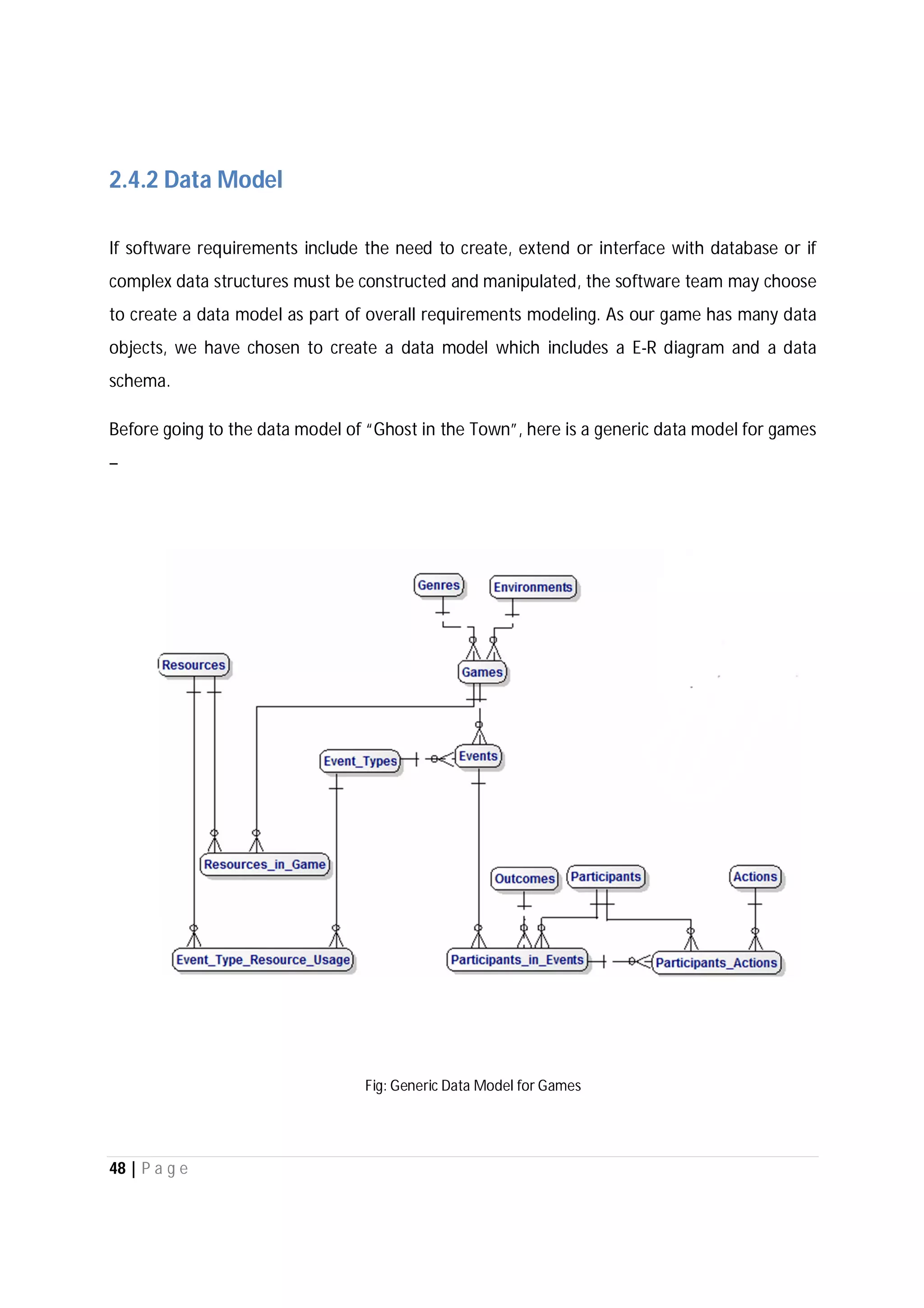 48 | P a g e
2.4.2 Data Model
If software requirements include the need to create, extend or interface with database or if
complex data structures must be constructed and manipulated, the software team may choose
to create a data model as part of overall requirements modeling. As our game has many data
objects, we have chosen to create a data model which includes a E-R diagram and a data
schema.
Before going to the data model of “Ghost in the Town”, here is a generic data model for games
–
Fig: Generic Data Model for Games
 