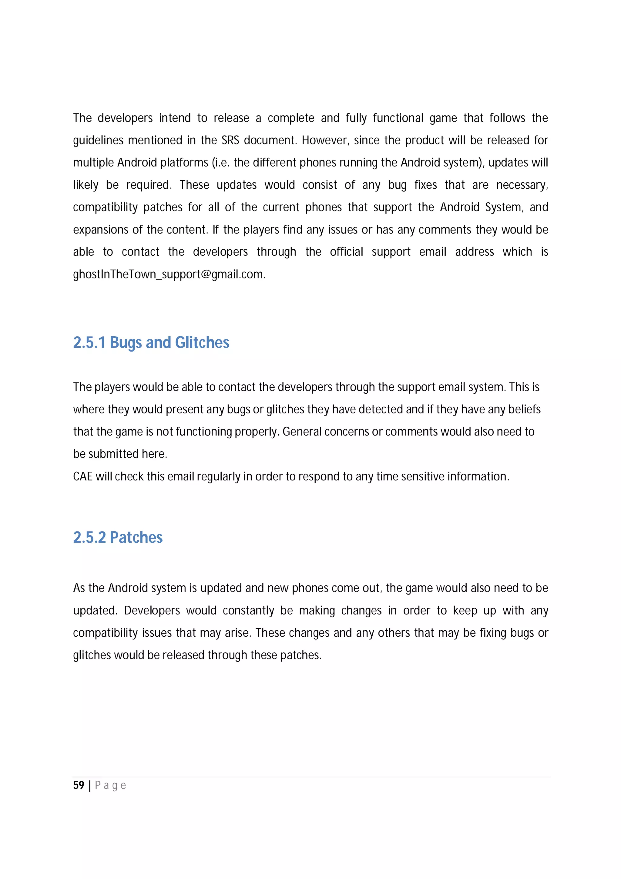 59 | P a g e
The developers intend to release a complete and fully functional game that follows the
guidelines mentioned in the SRS document. However, since the product will be released for
multiple Android platforms (i.e. the different phones running the Android system), updates will
likely be required. These updates would consist of any bug fixes that are necessary,
compatibility patches for all of the current phones that support the Android System, and
expansions of the content. If the players find any issues or has any comments they would be
able to contact the developers through the official support email address which is
ghostInTheTown_support@gmail.com.
2.5.1 Bugs and Glitches
The players would be able to contact the developers through the support email system. This is
where they would present any bugs or glitches they have detected and if they have any beliefs
that the game is not functioning properly. General concerns or comments would also need to
be submitted here.
CAE will check this email regularly in order to respond to any time sensitive information.
2.5.2 Patches
As the Android system is updated and new phones come out, the game would also need to be
updated. Developers would constantly be making changes in order to keep up with any
compatibility issues that may arise. These changes and any others that may be fixing bugs or
glitches would be released through these patches.
 