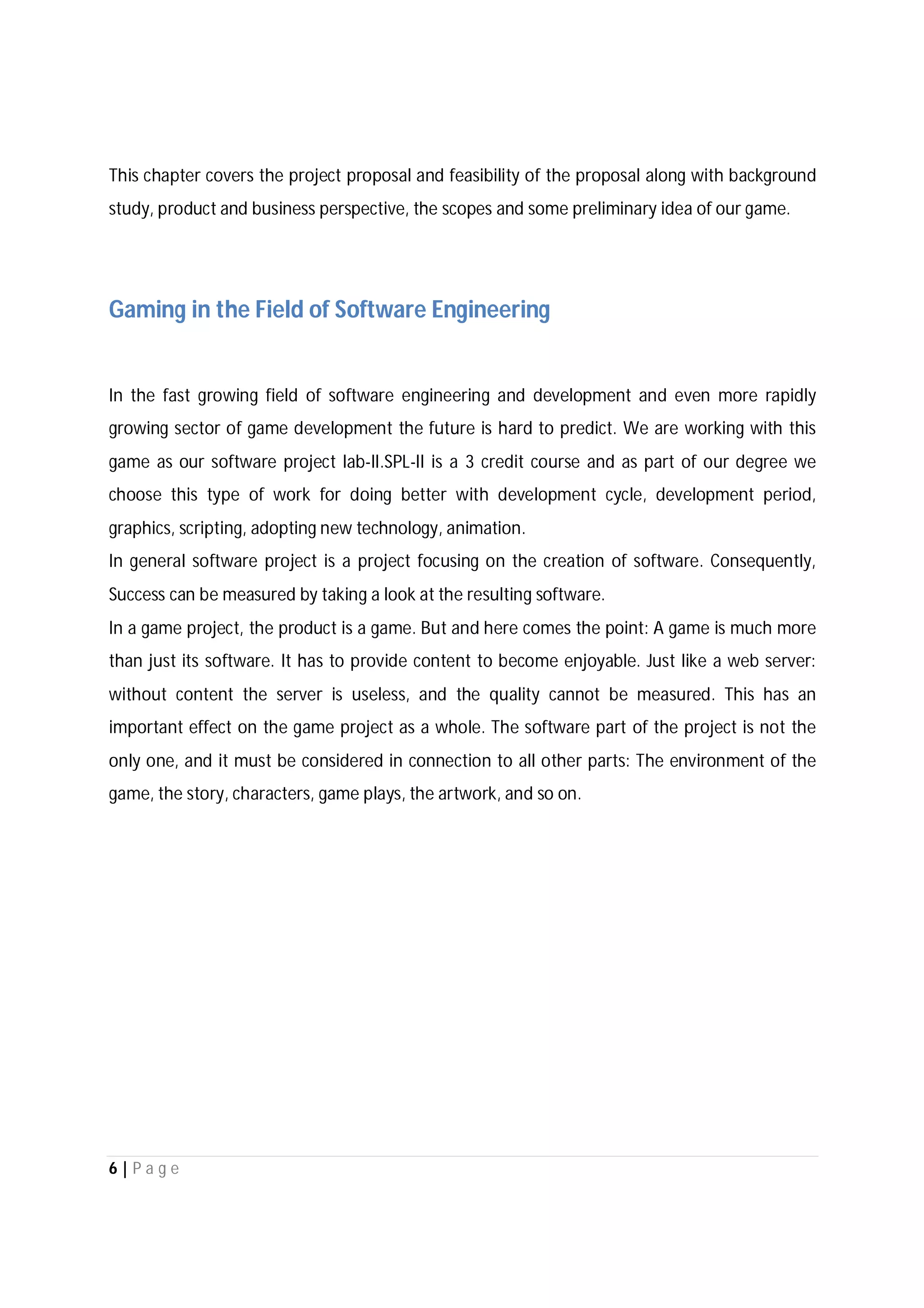 6 | P a g e
This chapter covers the project proposal and feasibility of the proposal along with background
study, product and business perspective, the scopes and some preliminary idea of our game.
Gaming in the Field of Software Engineering
In the fast growing field of software engineering and development and even more rapidly
growing sector of game development the future is hard to predict. We are working with this
game as our software project lab-II.SPL-II is a 3 credit course and as part of our degree we
choose this type of work for doing better with development cycle, development period,
graphics, scripting, adopting new technology, animation.
In general software project is a project focusing on the creation of software. Consequently,
Success can be measured by taking a look at the resulting software.
In a game project, the product is a game. But and here comes the point: A game is much more
than just its software. It has to provide content to become enjoyable. Just like a web server:
without content the server is useless, and the quality cannot be measured. This has an
important effect on the game project as a whole. The software part of the project is not the
only one, and it must be considered in connection to all other parts: The environment of the
game, the story, characters, game plays, the artwork, and so on.
 