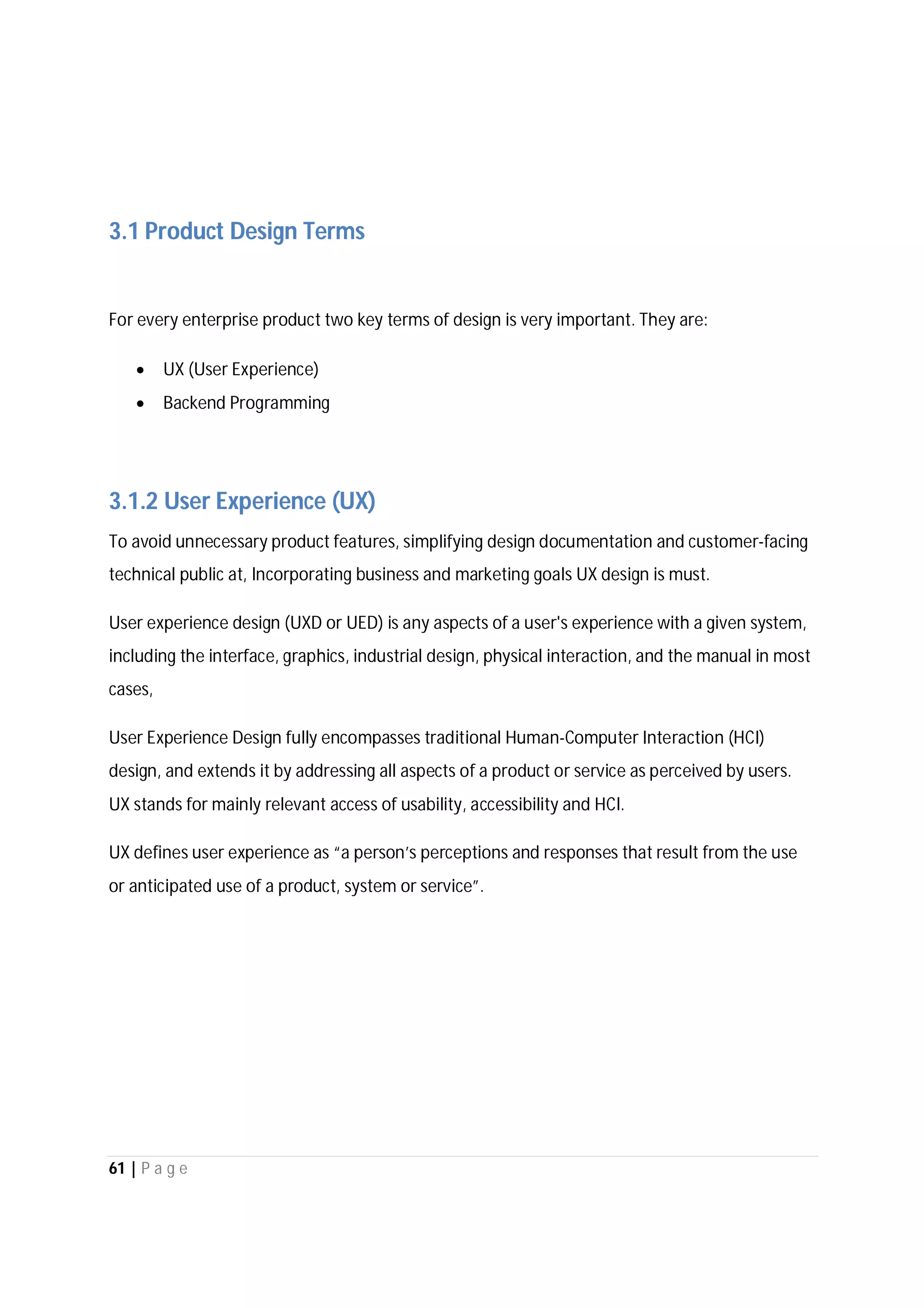 61 | P a g e
3.1 Product Design Terms
For every enterprise product two key terms of design is very important. They are:
 UX (User Experience)
 Backend Programming
3.1.2 User Experience (UX)
To avoid unnecessary product features, simplifying design documentation and customer-facing
technical public at, Incorporating business and marketing goals UX design is must.
User experience design (UXD or UED) is any aspects of a user's experience with a given system,
including the interface, graphics, industrial design, physical interaction, and the manual in most
cases,
User Experience Design fully encompasses traditional Human-Computer Interaction (HCI)
design, and extends it by addressing all aspects of a product or service as perceived by users.
UX stands for mainly relevant access of usability, accessibility and HCI.
UX defines user experience as “a person’s perceptions and responses that result from the use
or anticipated use of a product, system or service”.
 