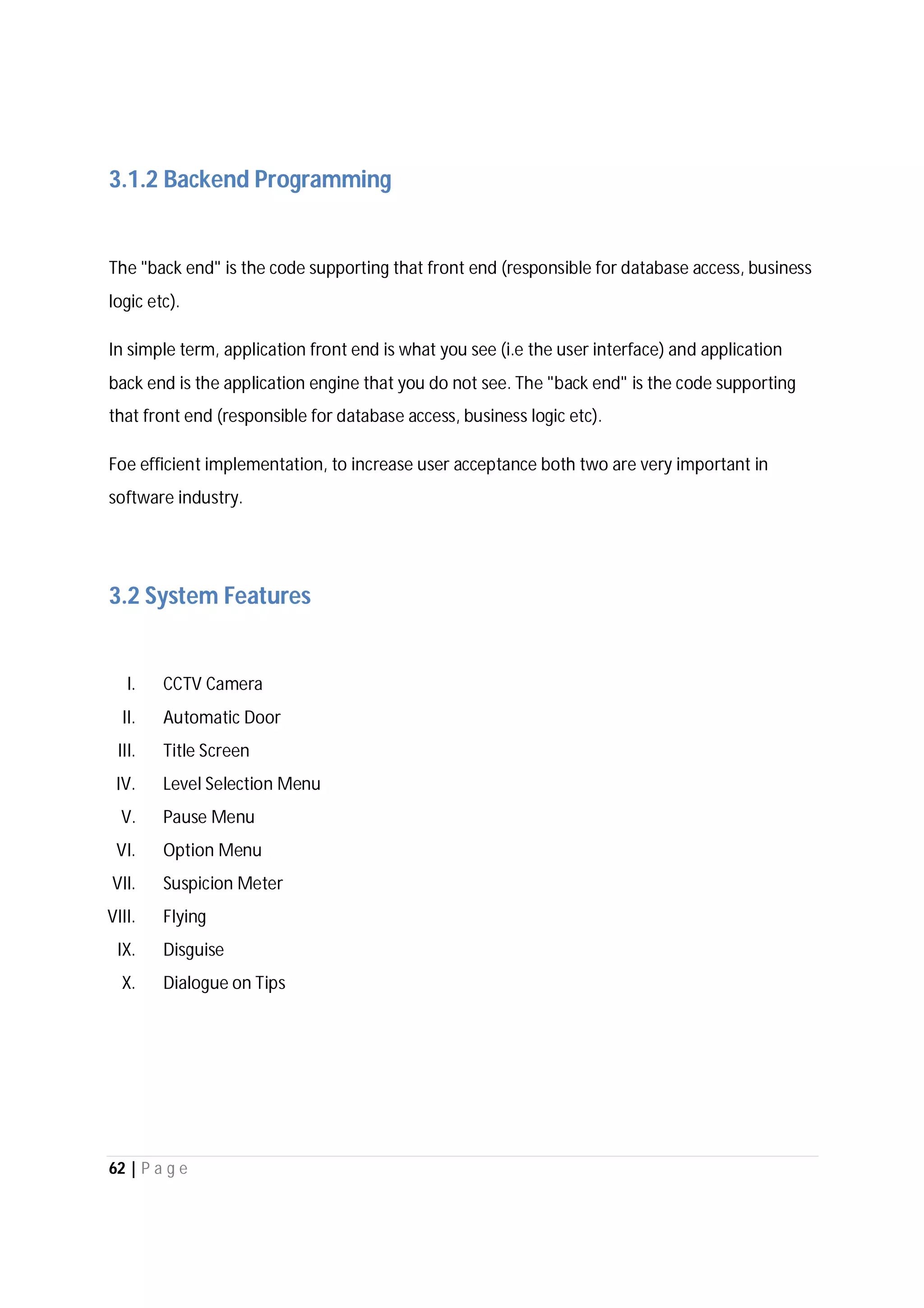 62 | P a g e
3.1.2 Backend Programming
The "back end" is the code supporting that front end (responsible for database access, business
logic etc).
In simple term, application front end is what you see (i.e the user interface) and application
back end is the application engine that you do not see. The "back end" is the code supporting
that front end (responsible for database access, business logic etc).
Foe efficient implementation, to increase user acceptance both two are very important in
software industry.
3.2 System Features
I. CCTV Camera
II. Automatic Door
III. Title Screen
IV. Level Selection Menu
V. Pause Menu
VI. Option Menu
VII. Suspicion Meter
VIII. Flying
IX. Disguise
X. Dialogue on Tips
 
