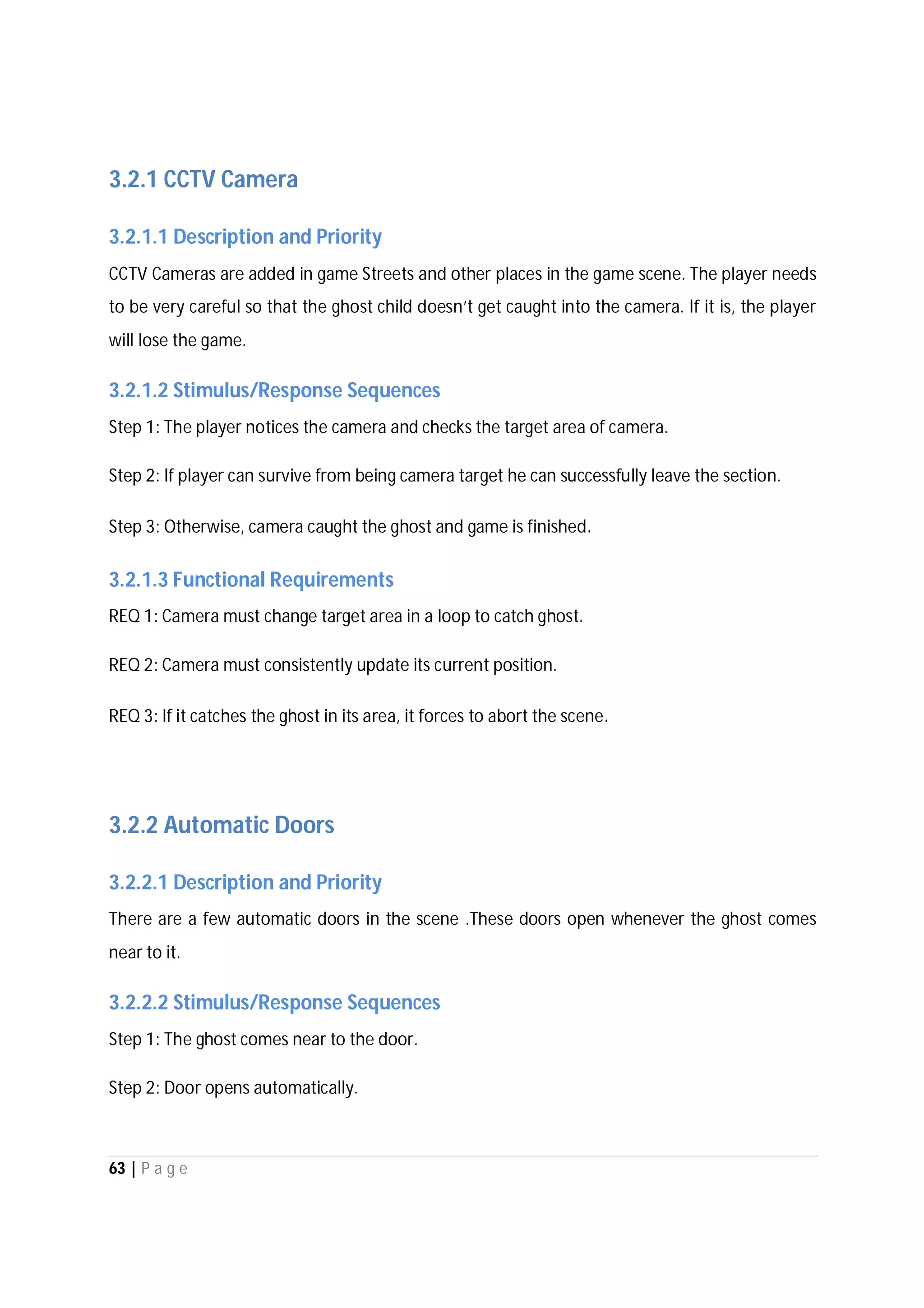 63 | P a g e
3.2.1 CCTV Camera
3.2.1.1 Description and Priority
CCTV Cameras are added in game Streets and other places in the game scene. The player needs
to be very careful so that the ghost child doesn’t get caught into the camera. If it is, the player
will lose the game.
3.2.1.2 Stimulus/Response Sequences
Step 1: The player notices the camera and checks the target area of camera.
Step 2: If player can survive from being camera target he can successfully leave the section.
Step 3: Otherwise, camera caught the ghost and game is finished.
3.2.1.3 Functional Requirements
REQ 1: Camera must change target area in a loop to catch ghost.
REQ 2: Camera must consistently update its current position.
REQ 3: If it catches the ghost in its area, it forces to abort the scene.
3.2.2 Automatic Doors
3.2.2.1 Description and Priority
There are a few automatic doors in the scene .These doors open whenever the ghost comes
near to it.
3.2.2.2 Stimulus/Response Sequences
Step 1: The ghost comes near to the door.
Step 2: Door opens automatically.
 