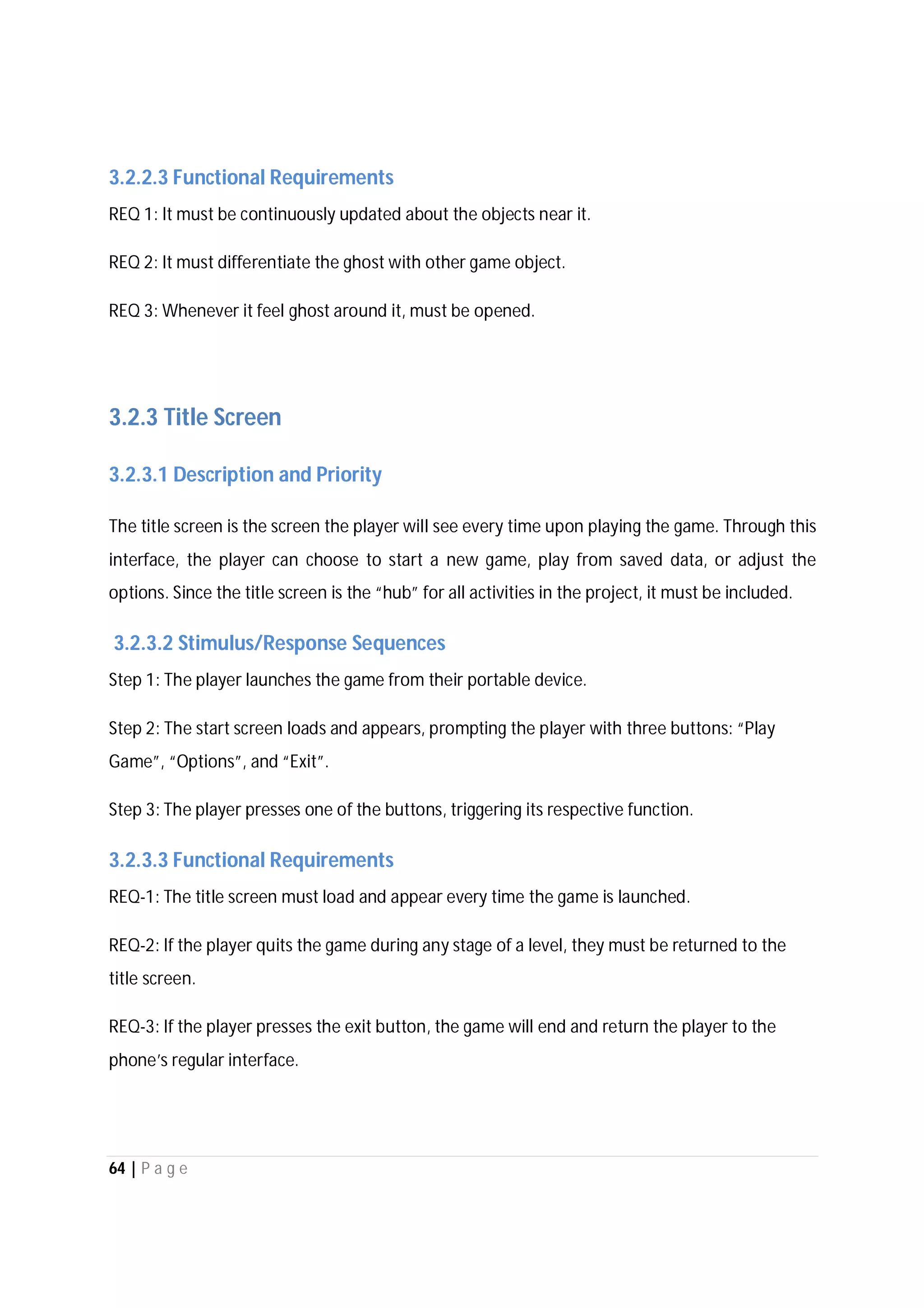 64 | P a g e
3.2.2.3 Functional Requirements
REQ 1: It must be continuously updated about the objects near it.
REQ 2: It must differentiate the ghost with other game object.
REQ 3: Whenever it feel ghost around it, must be opened.
3.2.3 Title Screen
3.2.3.1 Description and Priority
The title screen is the screen the player will see every time upon playing the game. Through this
interface, the player can choose to start a new game, play from saved data, or adjust the
options. Since the title screen is the “hub” for all activities in the project, it must be included.
3.2.3.2 Stimulus/Response Sequences
Step 1: The player launches the game from their portable device.
Step 2: The start screen loads and appears, prompting the player with three buttons: “Play
Game”, “Options”, and “Exit”.
Step 3: The player presses one of the buttons, triggering its respective function.
3.2.3.3 Functional Requirements
REQ-1: The title screen must load and appear every time the game is launched.
REQ-2: If the player quits the game during any stage of a level, they must be returned to the
title screen.
REQ-3: If the player presses the exit button, the game will end and return the player to the
phone’s regular interface.
 