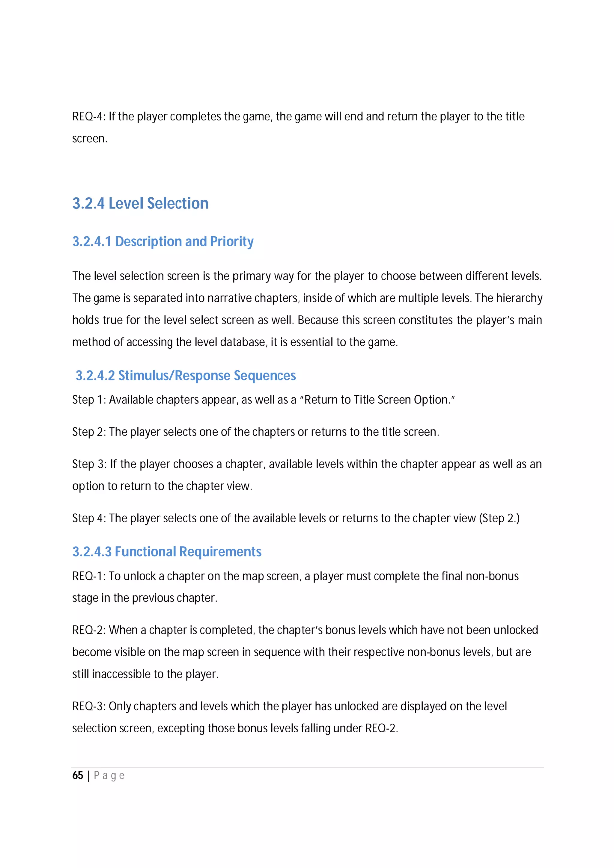 65 | P a g e
REQ-4: If the player completes the game, the game will end and return the player to the title
screen.
3.2.4 Level Selection
3.2.4.1 Description and Priority
The level selection screen is the primary way for the player to choose between different levels.
The game is separated into narrative chapters, inside of which are multiple levels. The hierarchy
holds true for the level select screen as well. Because this screen constitutes the player’s main
method of accessing the level database, it is essential to the game.
3.2.4.2 Stimulus/Response Sequences
Step 1: Available chapters appear, as well as a “Return to Title Screen Option.”
Step 2: The player selects one of the chapters or returns to the title screen.
Step 3: If the player chooses a chapter, available levels within the chapter appear as well as an
option to return to the chapter view.
Step 4: The player selects one of the available levels or returns to the chapter view (Step 2.)
3.2.4.3 Functional Requirements
REQ-1: To unlock a chapter on the map screen, a player must complete the final non-bonus
stage in the previous chapter.
REQ-2: When a chapter is completed, the chapter’s bonus levels which have not been unlocked
become visible on the map screen in sequence with their respective non-bonus levels, but are
still inaccessible to the player.
REQ-3: Only chapters and levels which the player has unlocked are displayed on the level
selection screen, excepting those bonus levels falling under REQ-2.
 