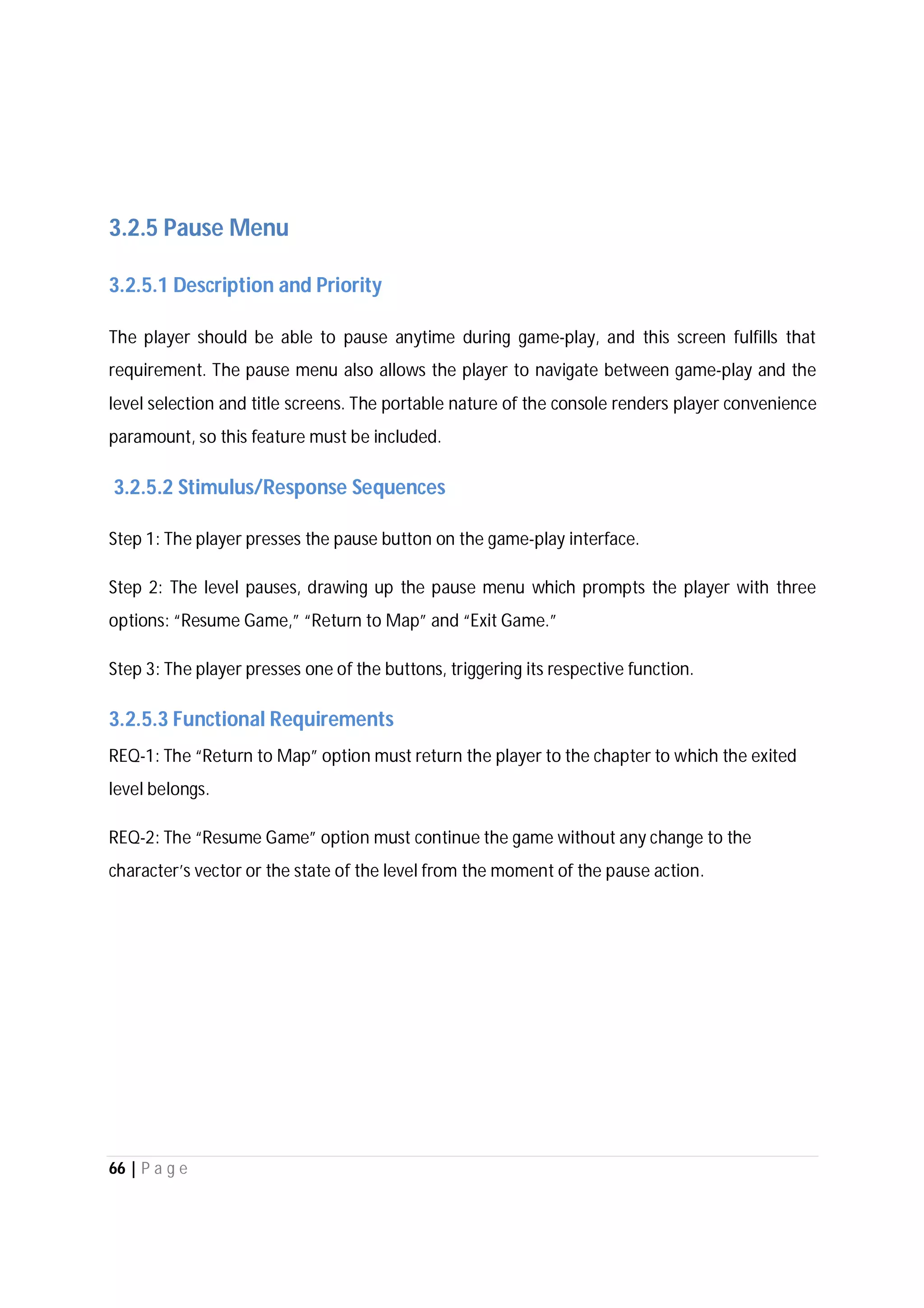 66 | P a g e
3.2.5 Pause Menu
3.2.5.1 Description and Priority
The player should be able to pause anytime during game-play, and this screen fulfills that
requirement. The pause menu also allows the player to navigate between game-play and the
level selection and title screens. The portable nature of the console renders player convenience
paramount, so this feature must be included.
3.2.5.2 Stimulus/Response Sequences
Step 1: The player presses the pause button on the game-play interface.
Step 2: The level pauses, drawing up the pause menu which prompts the player with three
options: “Resume Game,” “Return to Map” and “Exit Game.”
Step 3: The player presses one of the buttons, triggering its respective function.
3.2.5.3 Functional Requirements
REQ-1: The “Return to Map” option must return the player to the chapter to which the exited
level belongs.
REQ-2: The “Resume Game” option must continue the game without any change to the
character’s vector or the state of the level from the moment of the pause action.
 