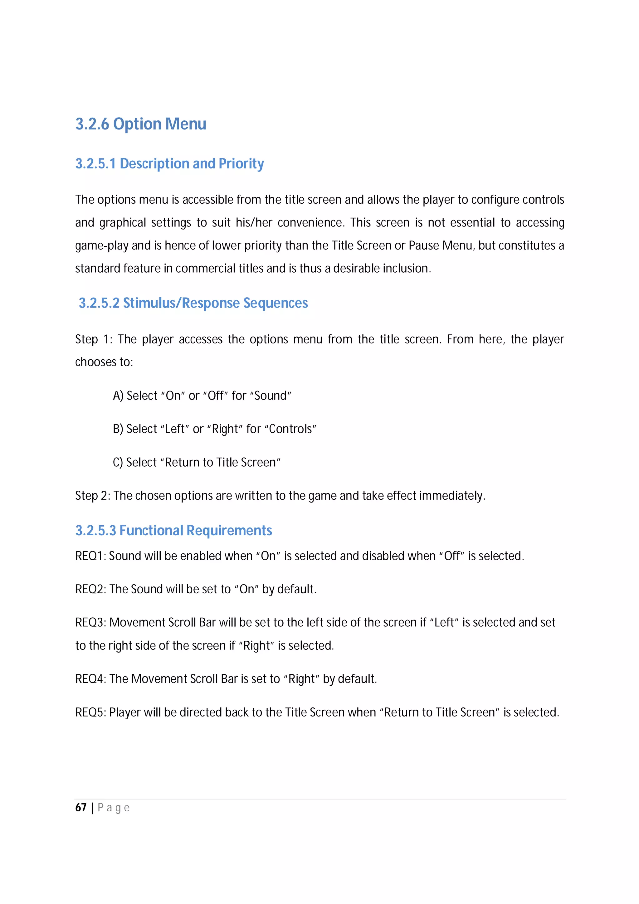 67 | P a g e
3.2.6 Option Menu
3.2.5.1 Description and Priority
The options menu is accessible from the title screen and allows the player to configure controls
and graphical settings to suit his/her convenience. This screen is not essential to accessing
game-play and is hence of lower priority than the Title Screen or Pause Menu, but constitutes a
standard feature in commercial titles and is thus a desirable inclusion.
3.2.5.2 Stimulus/Response Sequences
Step 1: The player accesses the options menu from the title screen. From here, the player
chooses to:
A) Select “On” or “Off” for “Sound”
B) Select “Left” or “Right” for “Controls”
C) Select “Return to Title Screen”
Step 2: The chosen options are written to the game and take effect immediately.
3.2.5.3 Functional Requirements
REQ1: Sound will be enabled when “On” is selected and disabled when “Off” is selected.
REQ2: The Sound will be set to “On” by default.
REQ3: Movement Scroll Bar will be set to the left side of the screen if “Left” is selected and set
to the right side of the screen if “Right” is selected.
REQ4: The Movement Scroll Bar is set to “Right” by default.
REQ5: Player will be directed back to the Title Screen when “Return to Title Screen” is selected.
 