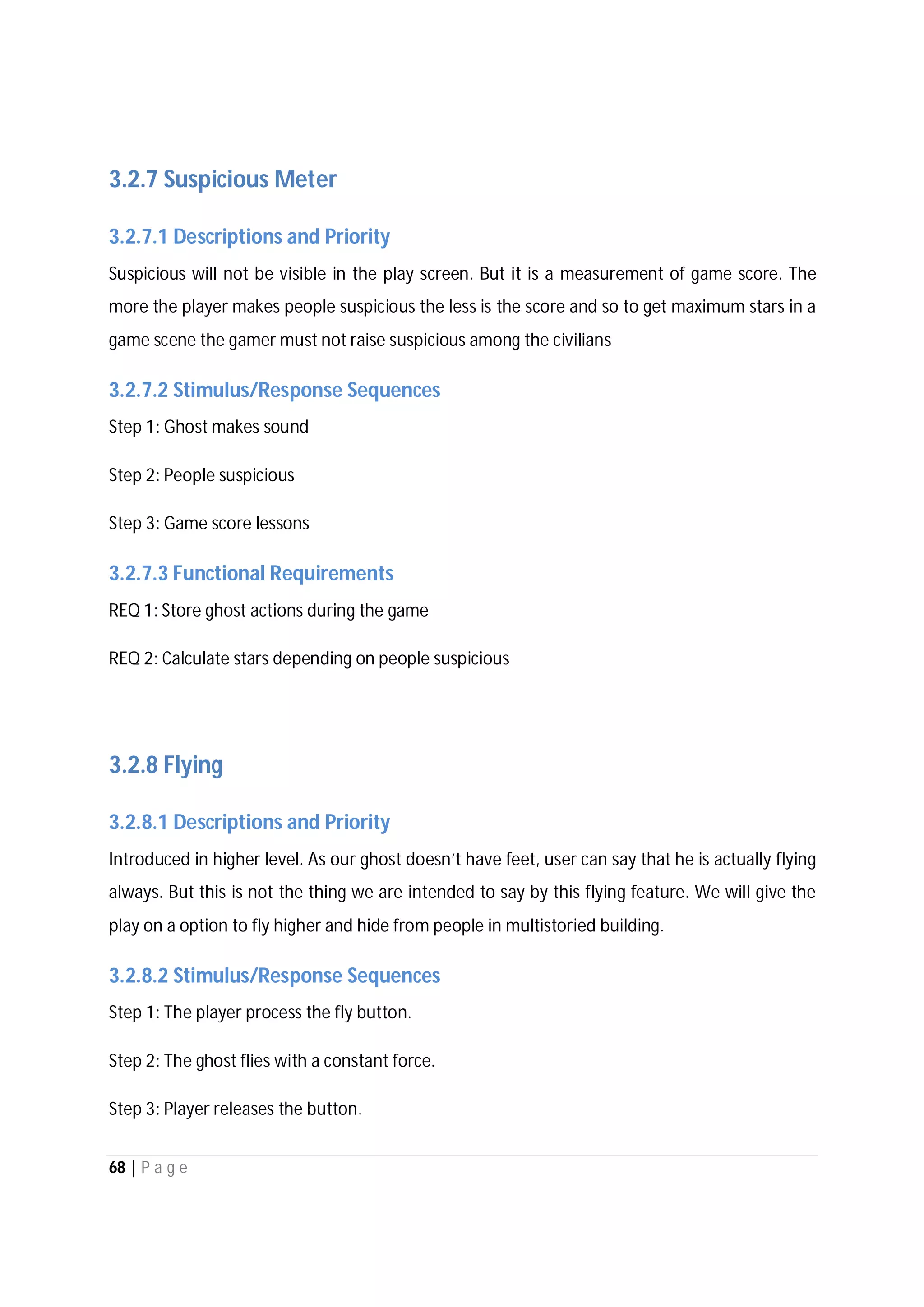 68 | P a g e
3.2.7 Suspicious Meter
3.2.7.1 Descriptions and Priority
Suspicious will not be visible in the play screen. But it is a measurement of game score. The
more the player makes people suspicious the less is the score and so to get maximum stars in a
game scene the gamer must not raise suspicious among the civilians
3.2.7.2 Stimulus/Response Sequences
Step 1: Ghost makes sound
Step 2: People suspicious
Step 3: Game score lessons
3.2.7.3 Functional Requirements
REQ 1: Store ghost actions during the game
REQ 2: Calculate stars depending on people suspicious
3.2.8 Flying
3.2.8.1 Descriptions and Priority
Introduced in higher level. As our ghost doesn’t have feet, user can say that he is actually flying
always. But this is not the thing we are intended to say by this flying feature. We will give the
play on a option to fly higher and hide from people in multistoried building.
3.2.8.2 Stimulus/Response Sequences
Step 1: The player process the fly button.
Step 2: The ghost flies with a constant force.
Step 3: Player releases the button.
 