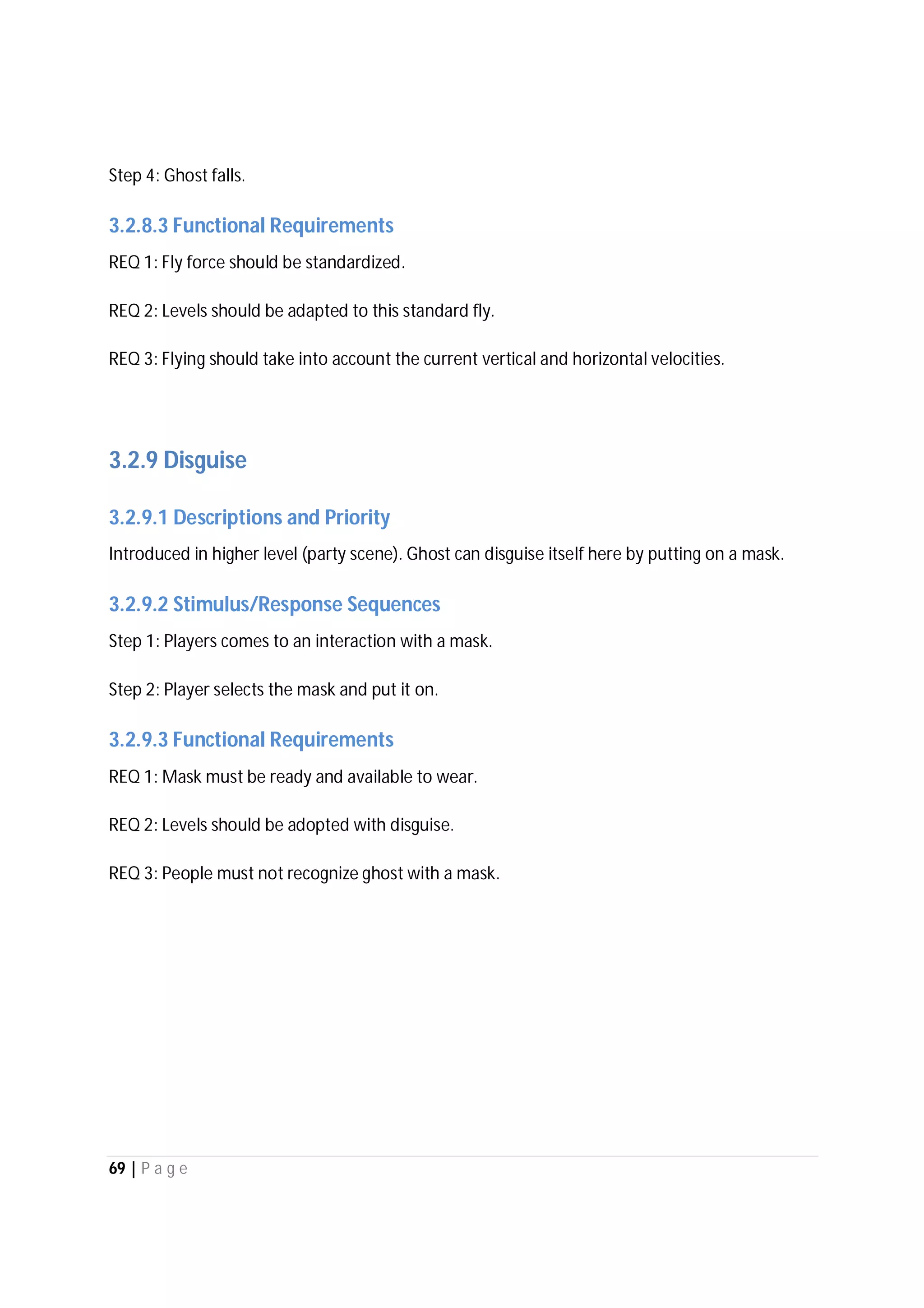 69 | P a g e
Step 4: Ghost falls.
3.2.8.3 Functional Requirements
REQ 1: Fly force should be standardized.
REQ 2: Levels should be adapted to this standard fly.
REQ 3: Flying should take into account the current vertical and horizontal velocities.
3.2.9 Disguise
3.2.9.1 Descriptions and Priority
Introduced in higher level (party scene). Ghost can disguise itself here by putting on a mask.
3.2.9.2 Stimulus/Response Sequences
Step 1: Players comes to an interaction with a mask.
Step 2: Player selects the mask and put it on.
3.2.9.3 Functional Requirements
REQ 1: Mask must be ready and available to wear.
REQ 2: Levels should be adopted with disguise.
REQ 3: People must not recognize ghost with a mask.
 