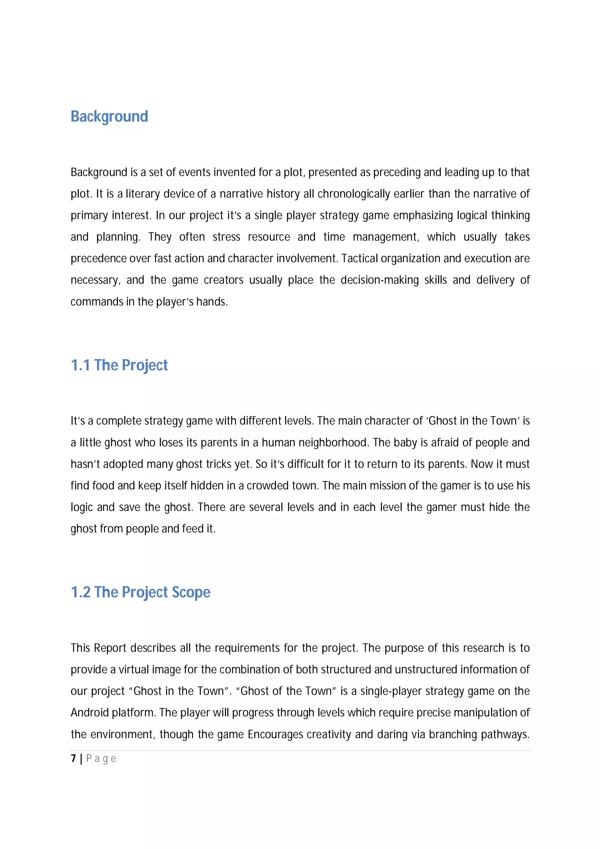 7 | P a g e
Background
Background is a set of events invented for a plot, presented as preceding and leading up to that
plot. It is a literary device of a narrative history all chronologically earlier than the narrative of
primary interest. In our project it’s a single player strategy game emphasizing logical thinking
and planning. They often stress resource and time management, which usually takes
precedence over fast action and character involvement. Tactical organization and execution are
necessary, and the game creators usually place the decision-making skills and delivery of
commands in the player’s hands.
1.1 The Project
It’s a complete strategy game with different levels. The main character of ‘Ghost in the Town’ is
a little ghost who loses its parents in a human neighborhood. The baby is afraid of people and
hasn’t adopted many ghost tricks yet. So it’s difficult for it to return to its parents. Now it must
find food and keep itself hidden in a crowded town. The main mission of the gamer is to use his
logic and save the ghost. There are several levels and in each level the gamer must hide the
ghost from people and feed it.
1.2 The Project Scope
This Report describes all the requirements for the project. The purpose of this research is to
provide a virtual image for the combination of both structured and unstructured information of
our project “Ghost in the Town”. “Ghost of the Town” is a single-player strategy game on the
Android platform. The player will progress through levels which require precise manipulation of
the environment, though the game Encourages creativity and daring via branching pathways.
 