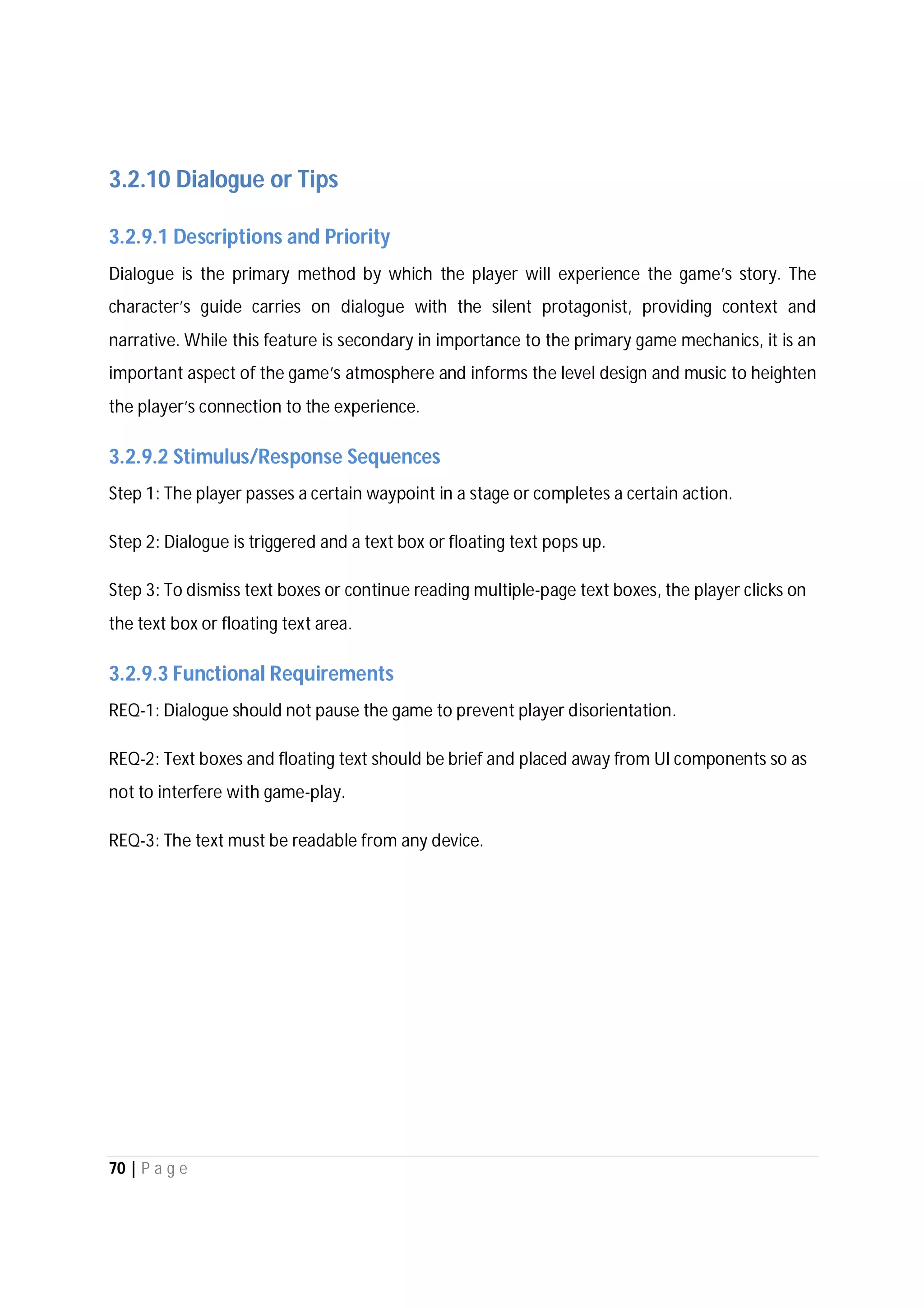 70 | P a g e
3.2.10 Dialogue or Tips
3.2.9.1 Descriptions and Priority
Dialogue is the primary method by which the player will experience the game’s story. The
character’s guide carries on dialogue with the silent protagonist, providing context and
narrative. While this feature is secondary in importance to the primary game mechanics, it is an
important aspect of the game’s atmosphere and informs the level design and music to heighten
the player’s connection to the experience.
3.2.9.2 Stimulus/Response Sequences
Step 1: The player passes a certain waypoint in a stage or completes a certain action.
Step 2: Dialogue is triggered and a text box or floating text pops up.
Step 3: To dismiss text boxes or continue reading multiple-page text boxes, the player clicks on
the text box or floating text area.
3.2.9.3 Functional Requirements
REQ-1: Dialogue should not pause the game to prevent player disorientation.
REQ-2: Text boxes and floating text should be brief and placed away from UI components so as
not to interfere with game-play.
REQ-3: The text must be readable from any device.
 