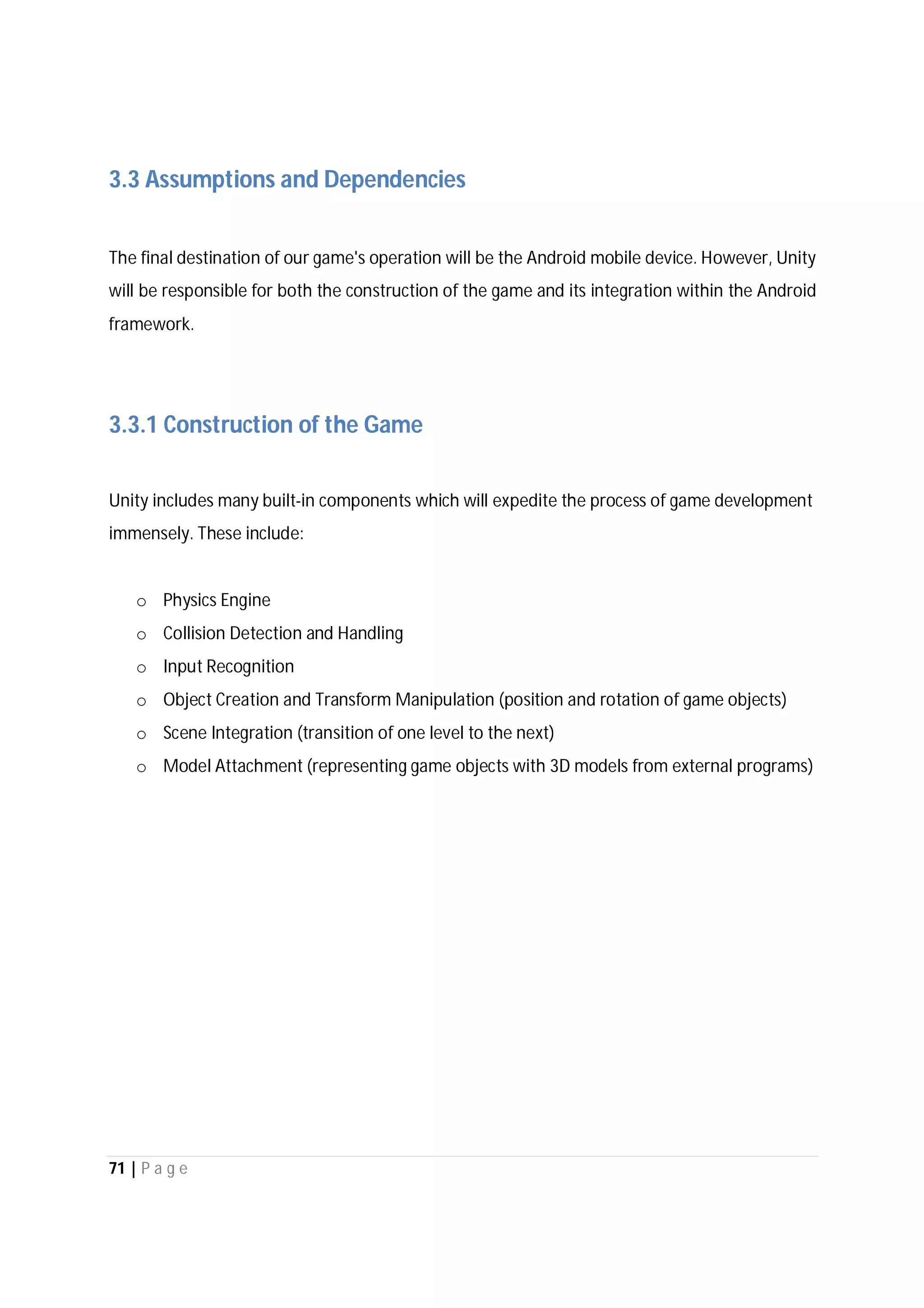 71 | P a g e
3.3 Assumptions and Dependencies
The final destination of our game's operation will be the Android mobile device. However, Unity
will be responsible for both the construction of the game and its integration within the Android
framework.
3.3.1 Construction of the Game
Unity includes many built-in components which will expedite the process of game development
immensely. These include:
o Physics Engine
o Collision Detection and Handling
o Input Recognition
o Object Creation and Transform Manipulation (position and rotation of game objects)
o Scene Integration (transition of one level to the next)
o Model Attachment (representing game objects with 3D models from external programs)
 