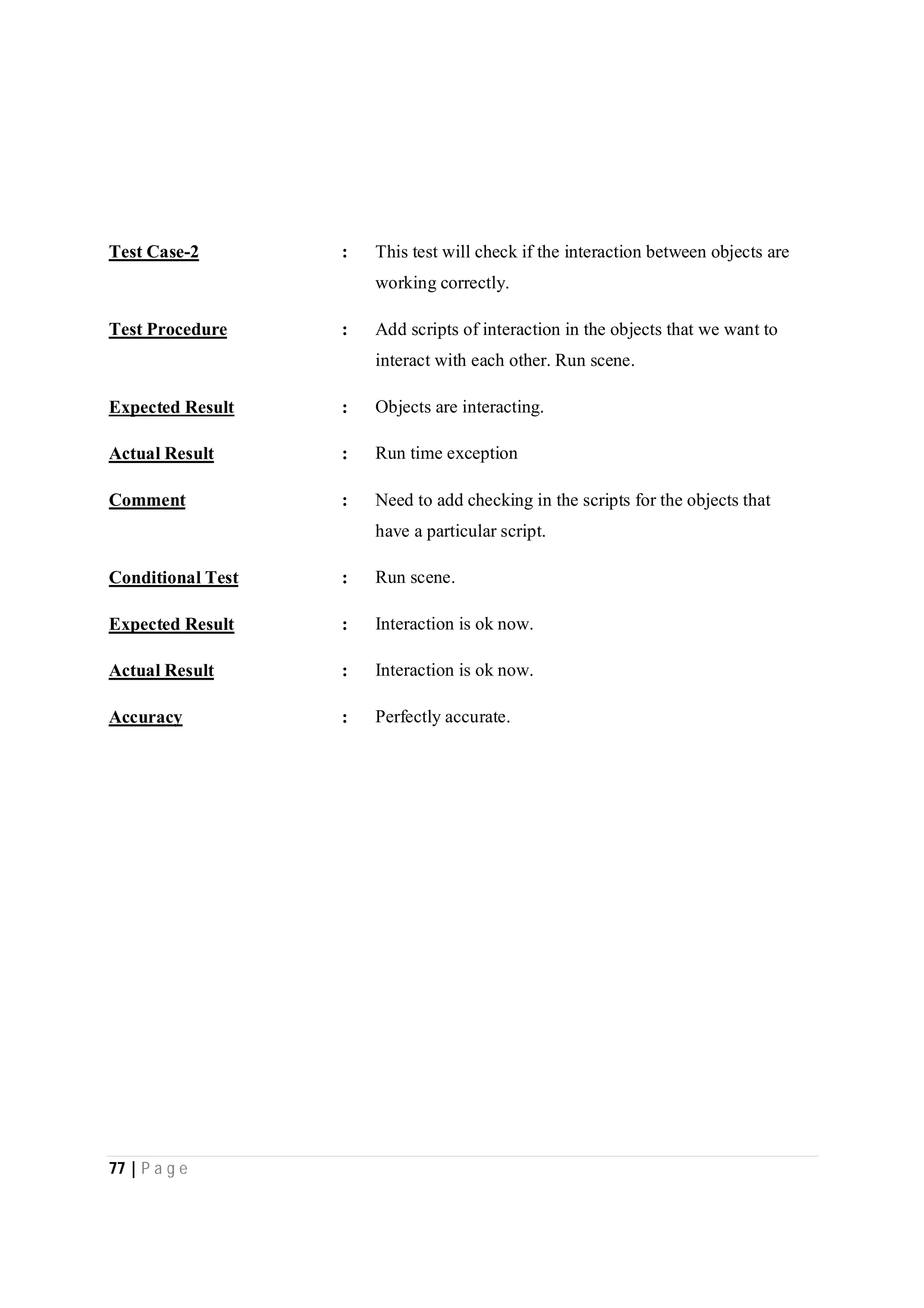 77 | P a g e
Test Case-2 : This test will check if the interaction between objects are
working correctly.
Test Procedure : Add scripts of interaction in the objects that we want to
interact with each other. Run scene.
Expected Result : Objects are interacting.
Actual Result : Run time exception
Comment : Need to add checking in the scripts for the objects that
have a particular script.
Conditional Test : Run scene.
Expected Result : Interaction is ok now.
Actual Result : Interaction is ok now.
Accuracy : Perfectly accurate.
 