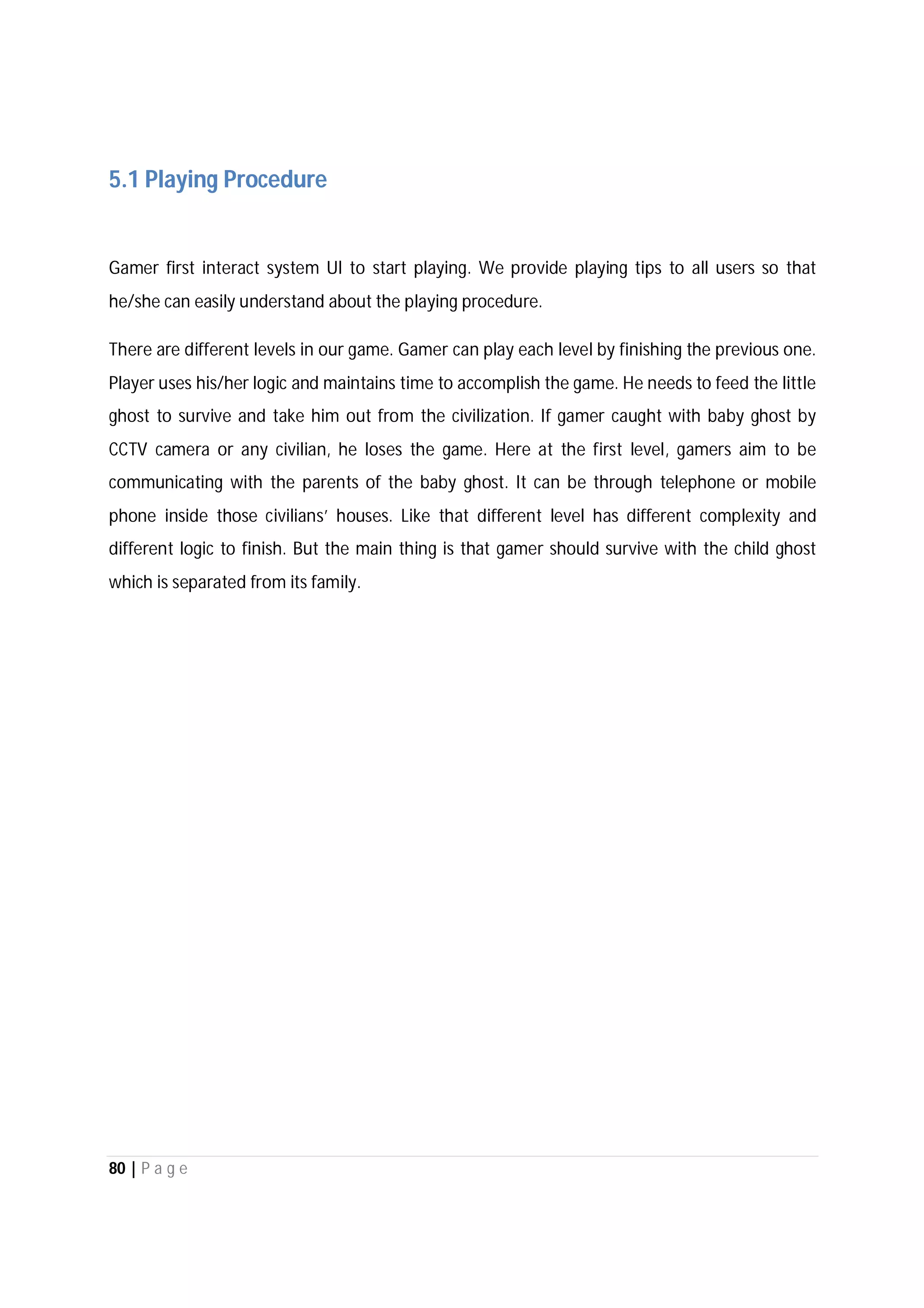 80 | P a g e
5.1 Playing Procedure
Gamer first interact system UI to start playing. We provide playing tips to all users so that
he/she can easily understand about the playing procedure.
There are different levels in our game. Gamer can play each level by finishing the previous one.
Player uses his/her logic and maintains time to accomplish the game. He needs to feed the little
ghost to survive and take him out from the civilization. If gamer caught with baby ghost by
CCTV camera or any civilian, he loses the game. Here at the first level, gamers aim to be
communicating with the parents of the baby ghost. It can be through telephone or mobile
phone inside those civilians’ houses. Like that different level has different complexity and
different logic to finish. But the main thing is that gamer should survive with the child ghost
which is separated from its family.
 